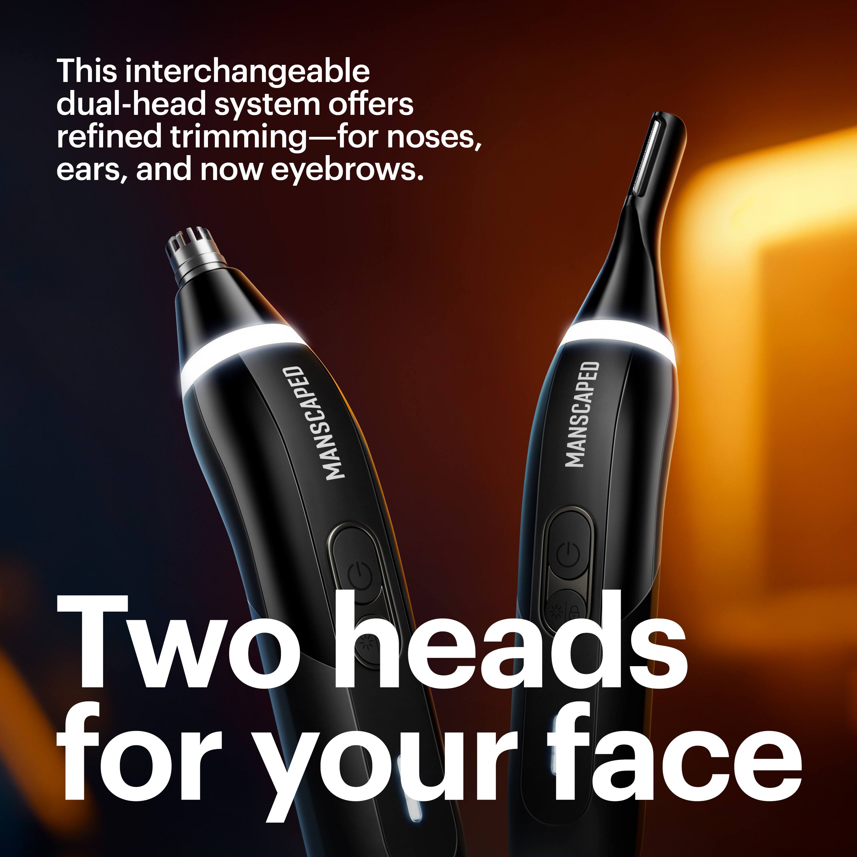 This interchangeable dual-head system offers refined trimming—for noses, ears, and now eyebrows.

MANSCAPED

Two heads for your face