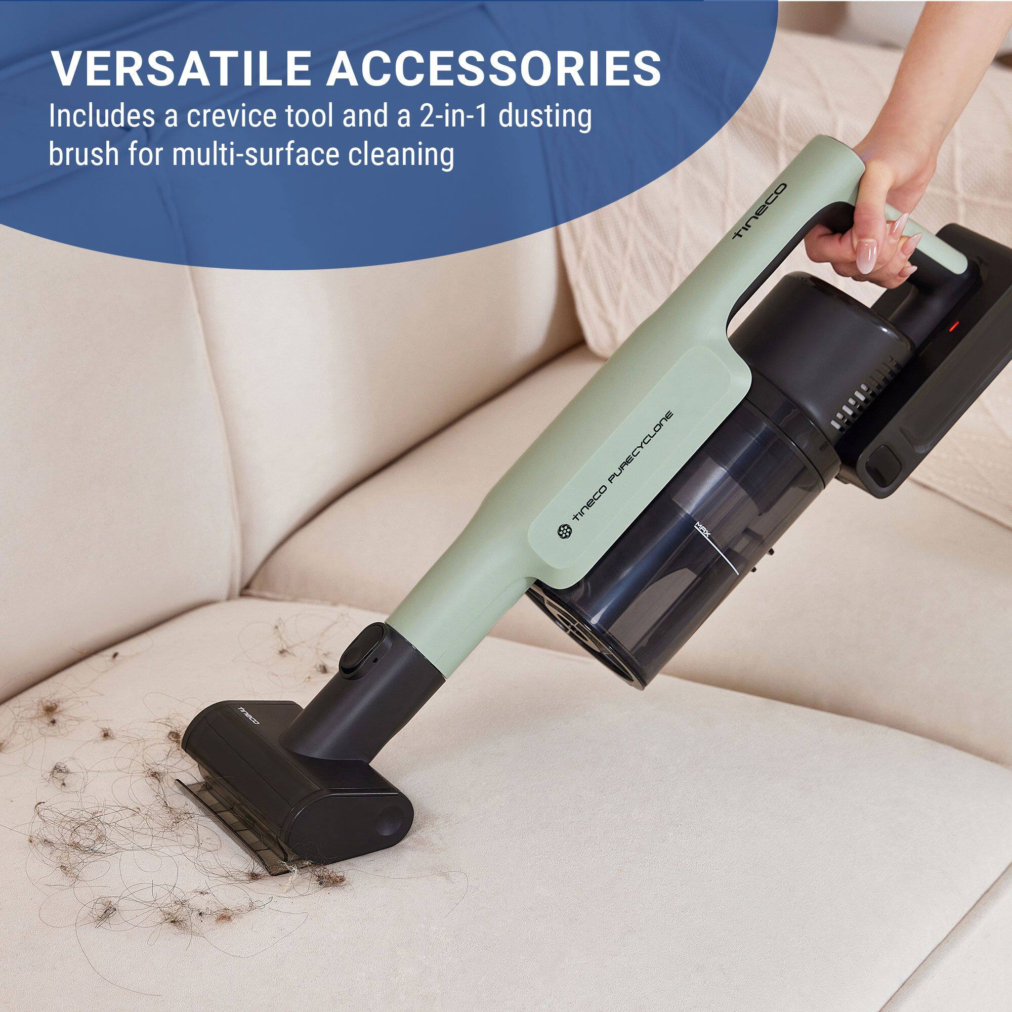 VERSATILE ACCESSORIES  
Includes a crevice tool and a 2-in-1 dusting brush for multi-surface cleaning  
tineco PURECYCLONE
