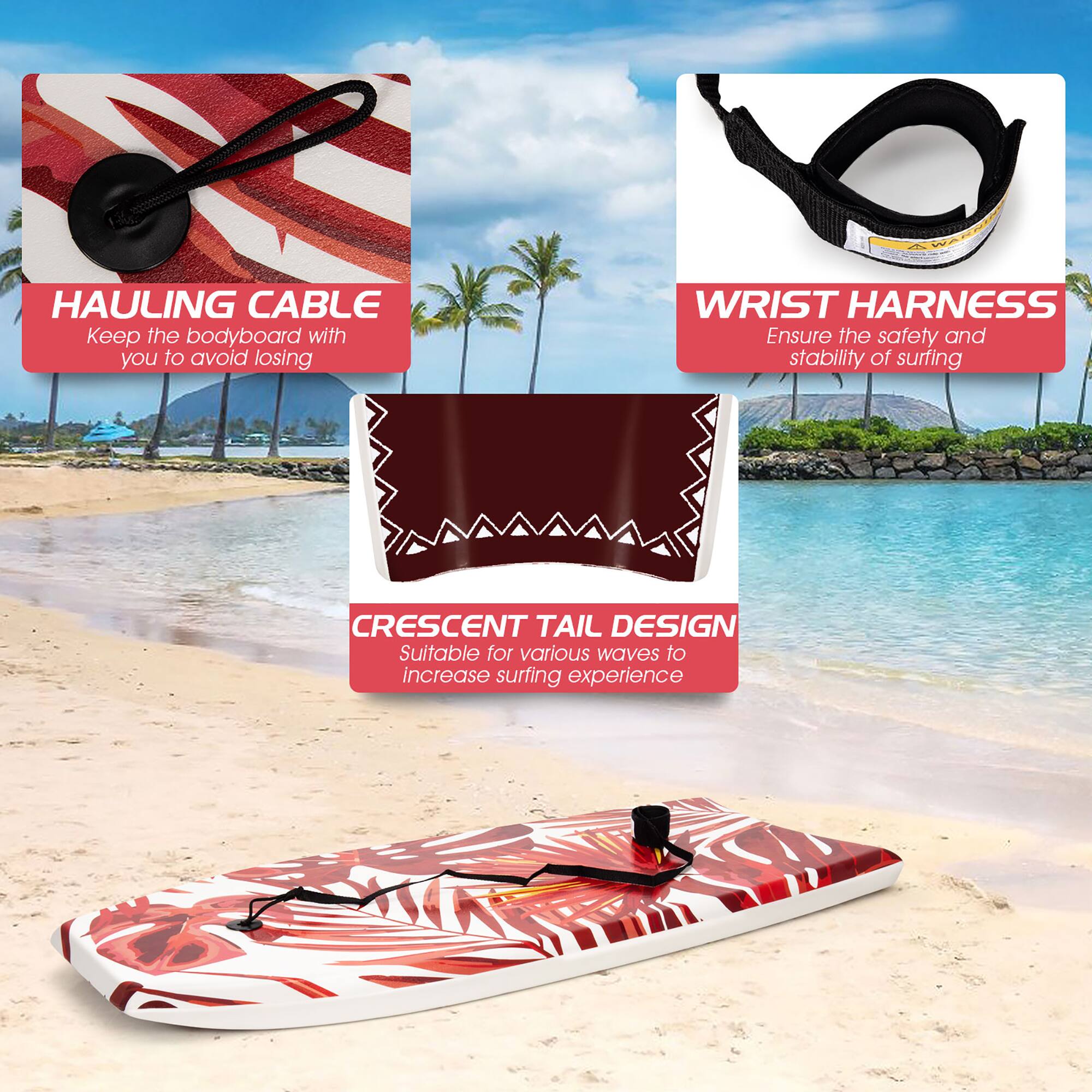 HAULING CABLE  
Keep the bodyboard with you to avoid losing  

WRIST HARNESS  
Ensure the safety and stability of surfing  

CRESCENT TAIL DESIGN  
Suitable for various waves to increase surfing experience