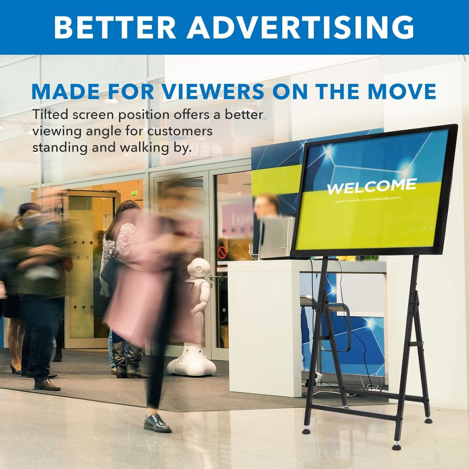 BETTER ADVERTISING

MADE FOR VIEWERS ON THE MOVE

Tilted screen position offers a better viewing angle for customers standing and walking by.

WELCOME