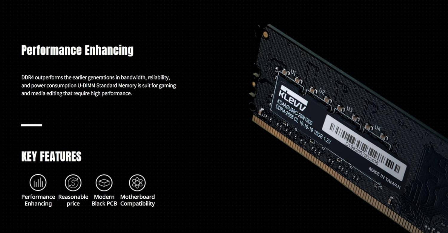 Performance Enhancing

DDR4 outperforms the earlier generations in bandwidth, reliability, and power consumption. U-DIMM Standard Memory is suitable for gaming and media editing that require high performance.

---

KEY FEATURES

- Performance Enhancing
- Reasonable price
- Modern Black PCB
- Motherboard Compatibility

---

DDR4-2666 KD4AGU88C-26N1900  
KLEVV  
CL 19-19-19  
16GB 1.2V  
MADE IN TAIWAN