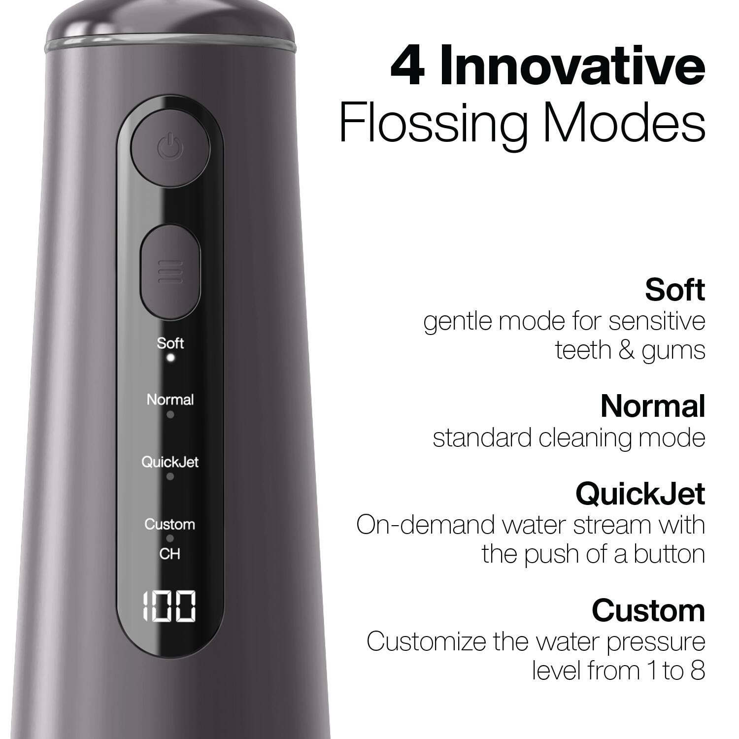 4 Innovative Flossing Modes

- Soft: gentle mode for sensitive teeth & gums
- Normal: standard cleaning mode
- QuickJet: On-demand water stream with the push of a button
- Custom: Customize the water pressure level from 1 to 8
