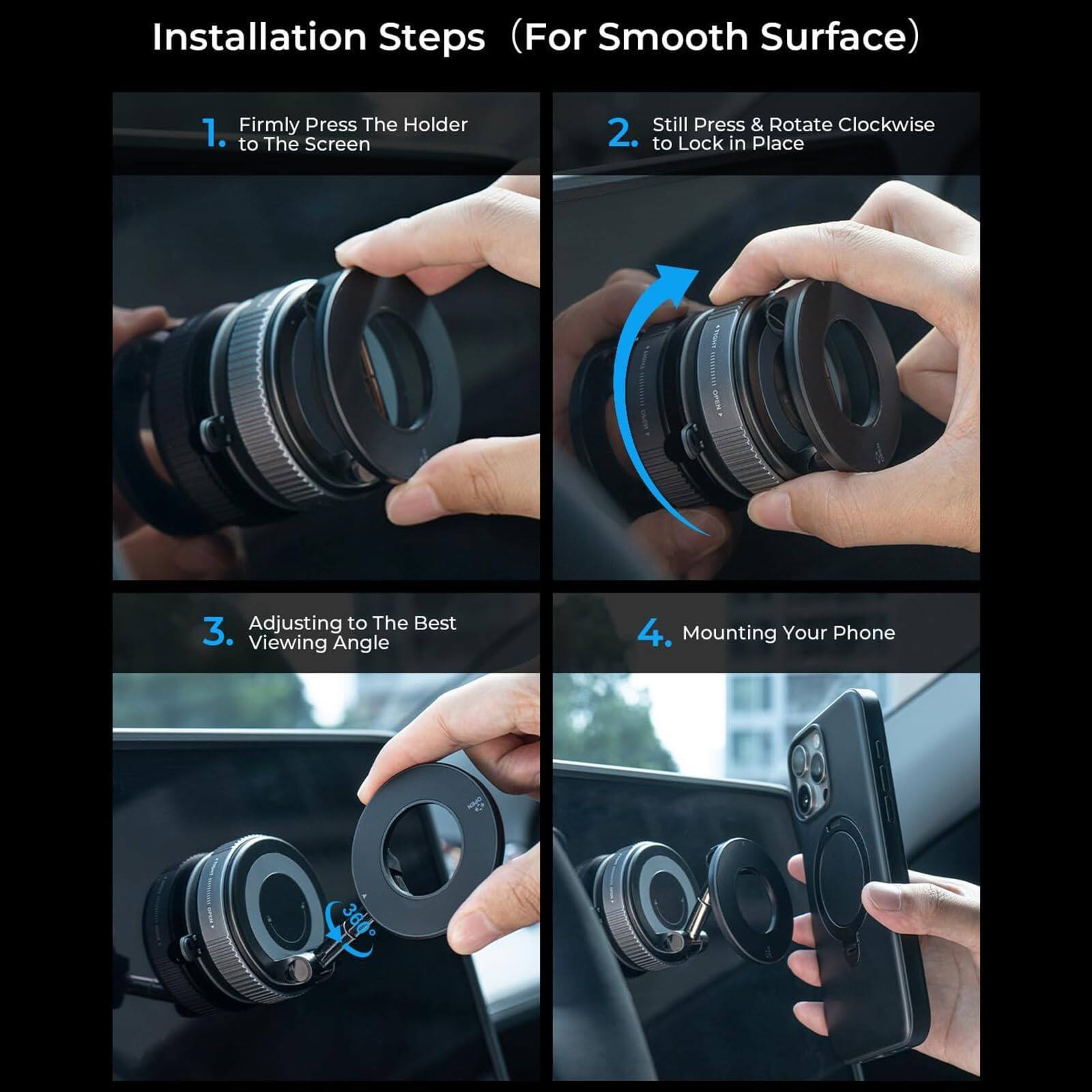 Installation Steps (For Smooth Surface)

1. Firmly Press The Holder to The Screen
2. Still Press & Rotate Clockwise to Lock in Place
3. Adjusting to The Best Viewing Angle
4. Mounting Your Phone