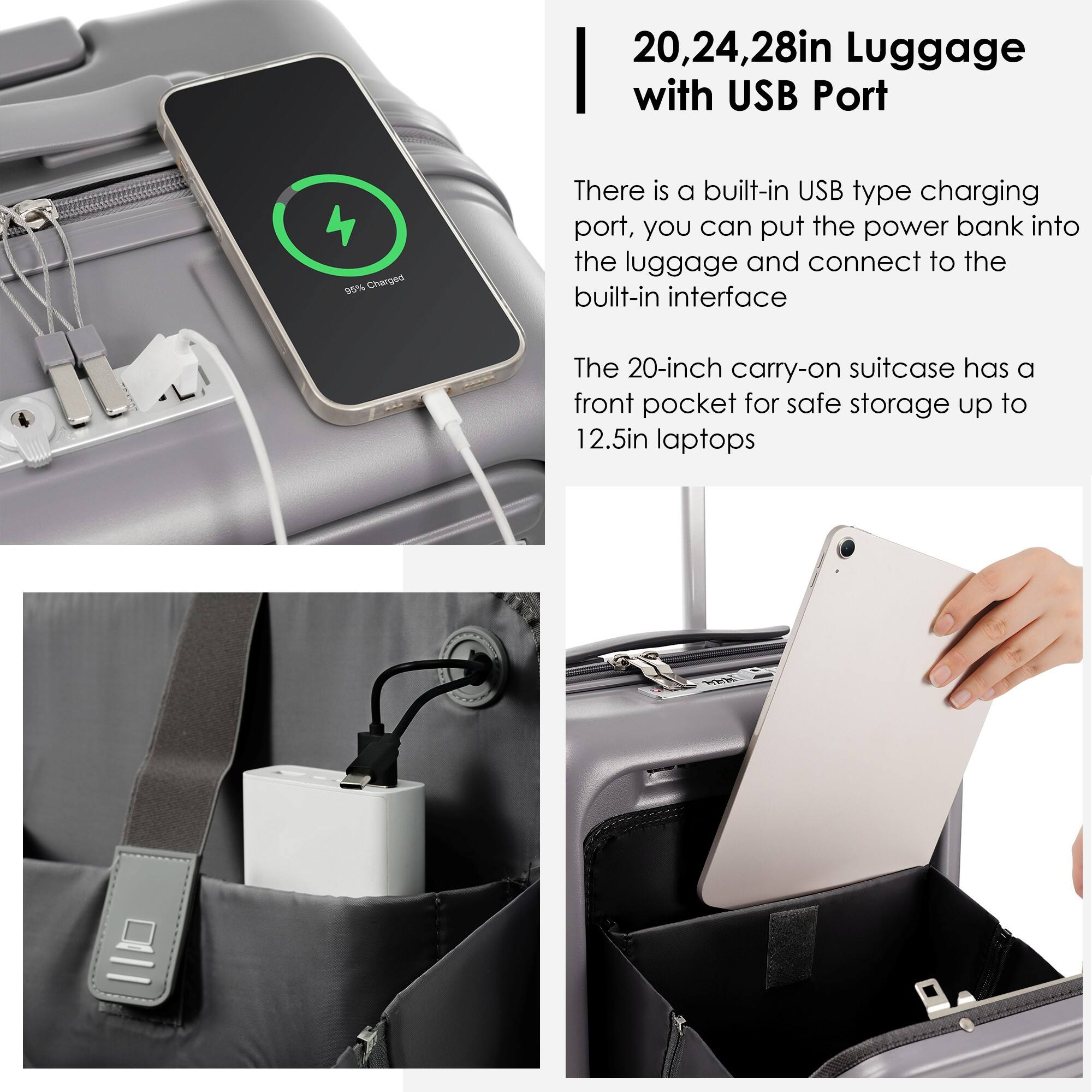 20, 24, 28in Luggage with USB Port

There is a built-in USB type charging port, you can put the power bank into the luggage and connect to the built-in interface.

The 20-inch carry-on suitcase has a front pocket for safe storage up to 12.5in laptops.