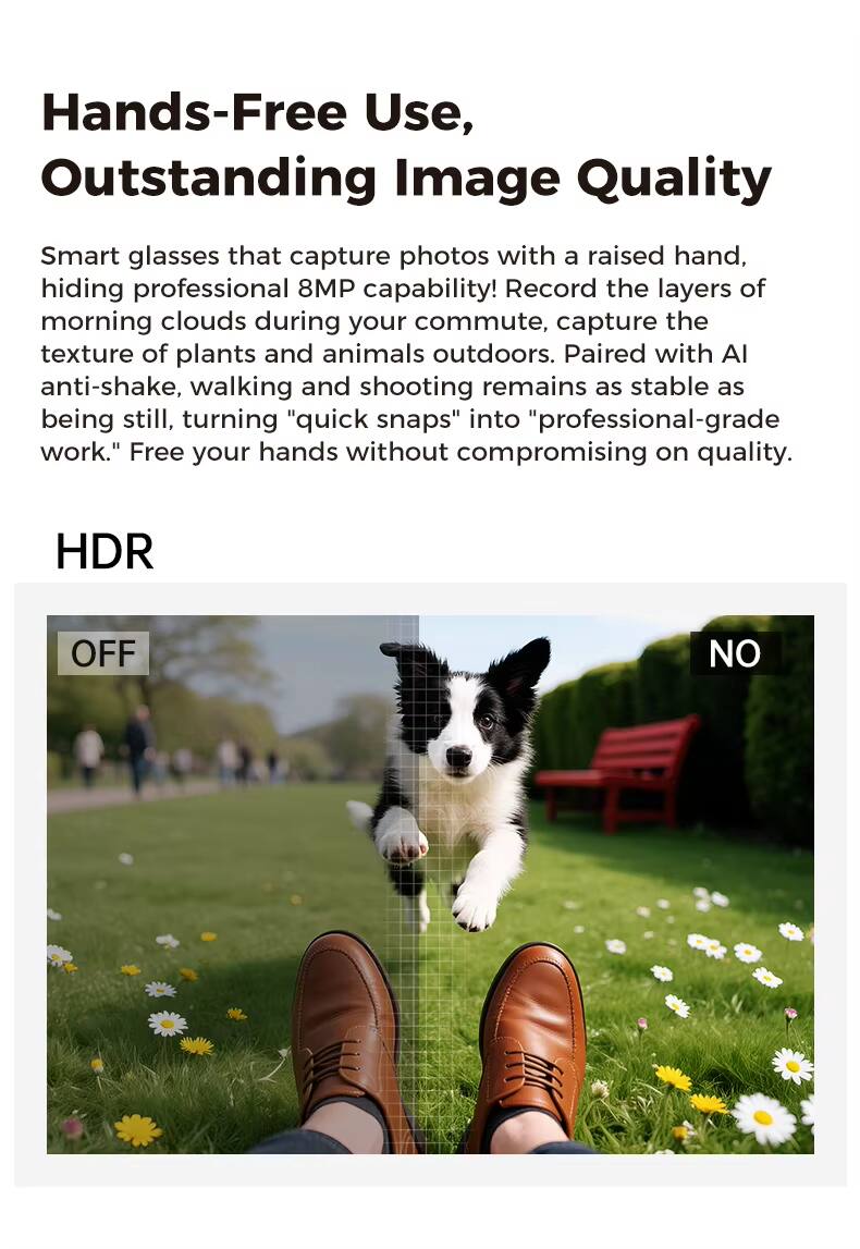 Hands-Free Use, Outstanding Image Quality

Smart glasses that capture photos with a raised hand, hiding professional 8MP capability! Record the layers of morning clouds during your commute, capture the texture of plants and animals outdoors. Paired with AI anti-shake, walking and shooting remains as stable as being still, turning "quick snaps" into "professional-grade work." Free your hands without compromising on quality.

HDR
OFF
NO