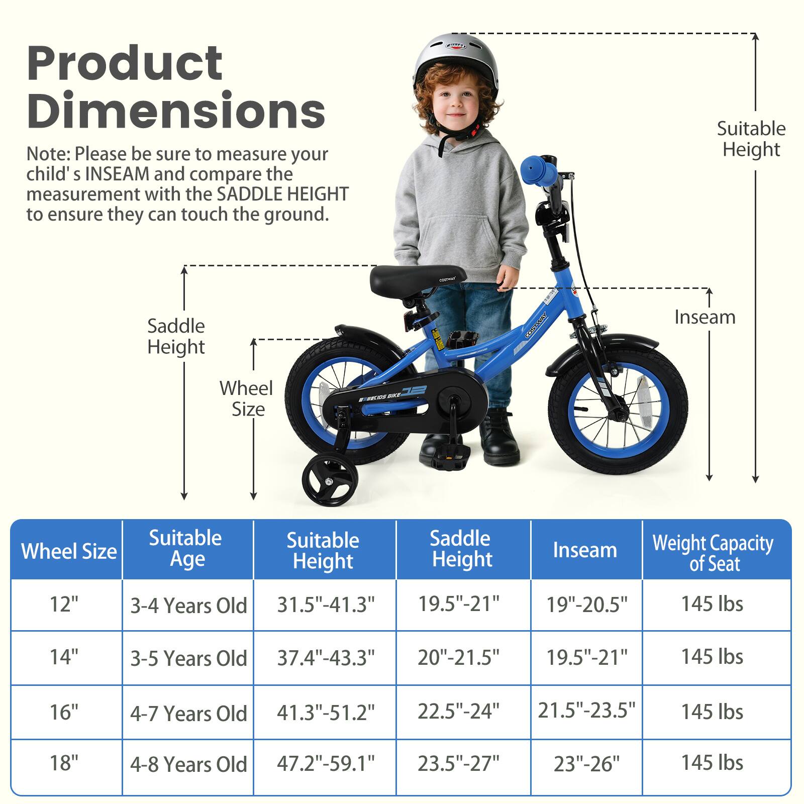 Product Dimensions

Note: Please be sure to measure your child's INSEAM and compare the measurement with the SADDLE HEIGHT to ensure they can touch the ground.

| Wheel Size | Suitable Age | Suitable Height | Saddle Height | Inseam | Weight Capacity of Seat |
|------------|-------------|----------------|--------------|--------|-----------------------|
| 12"        | 3-4 Years Old | 31.5"-41.3"     | 19.5"-21"     | 19"-20.5" | 145 lbs               |
| 14"        | 3-5 Years Old | 37.4"-43.3"     | 20"-21.5"     | 19.5"-21" | 145 lbs               |
| 16"        | 4-7 Years Old | 41.3"-51.2"     | 22.5"-24"     | 21.5"-23.5" | 145 lbs               |
| 18"        | 4-8 Years Old | 47.