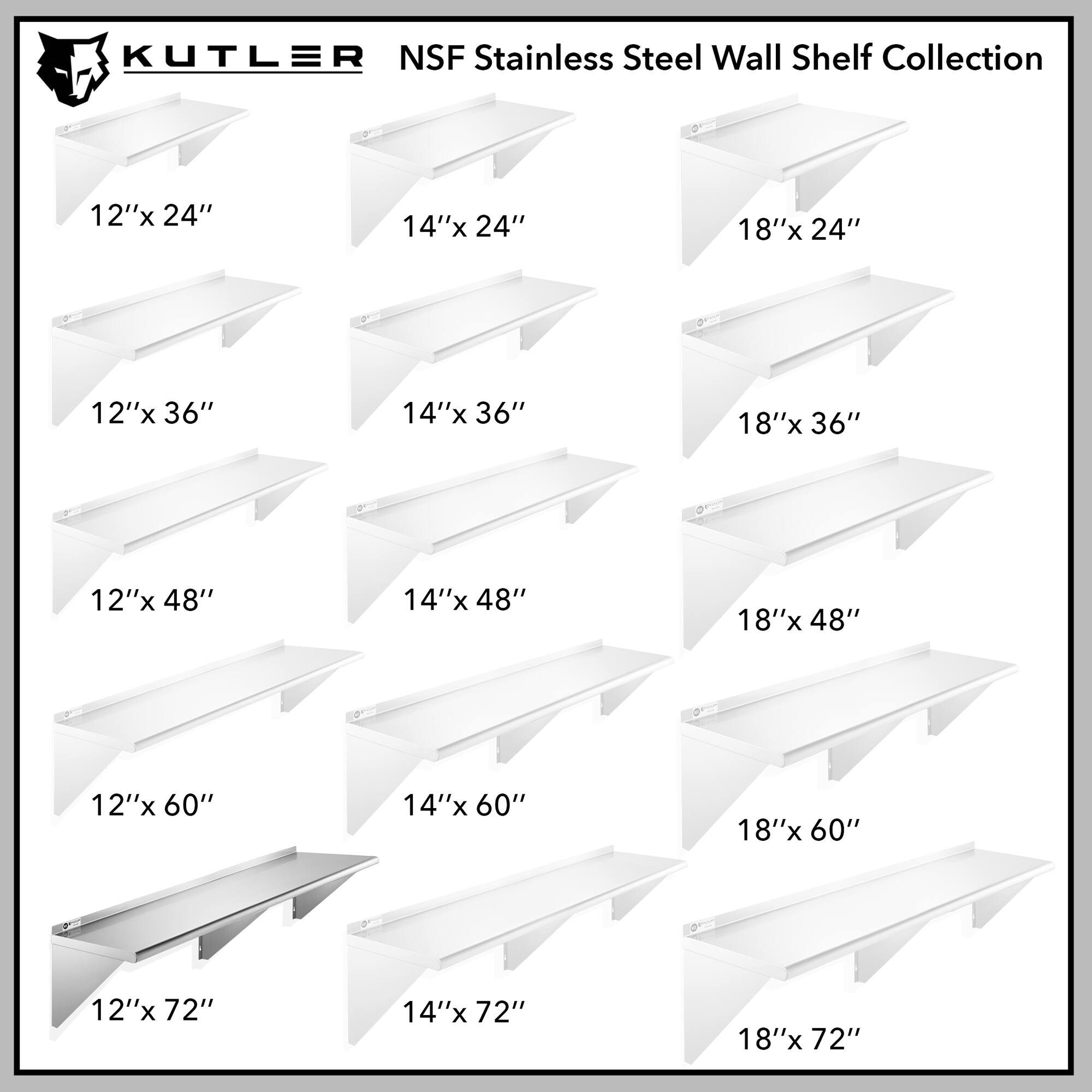 KUTLER NSF Stainless Steel Wall Shelf Collection

12"x 24"
14"x 24"
18"x 24"
12"x 36"
14"x 36"
18"x 36"
12"x 48"
14"x 48"
18"x 48"
12"x 60"
14"x 60"
18"x 60"
12"x 72"
14"x 72"
18"x 72"