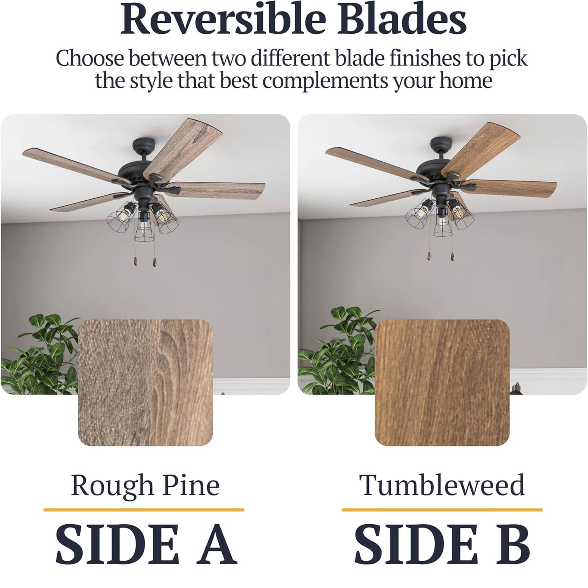 Reversible Blades  
Choose between two different blade finishes to pick the style that best complements your home  

Rough Pine  
SIDE A  

Tumbleweed  
SIDE B