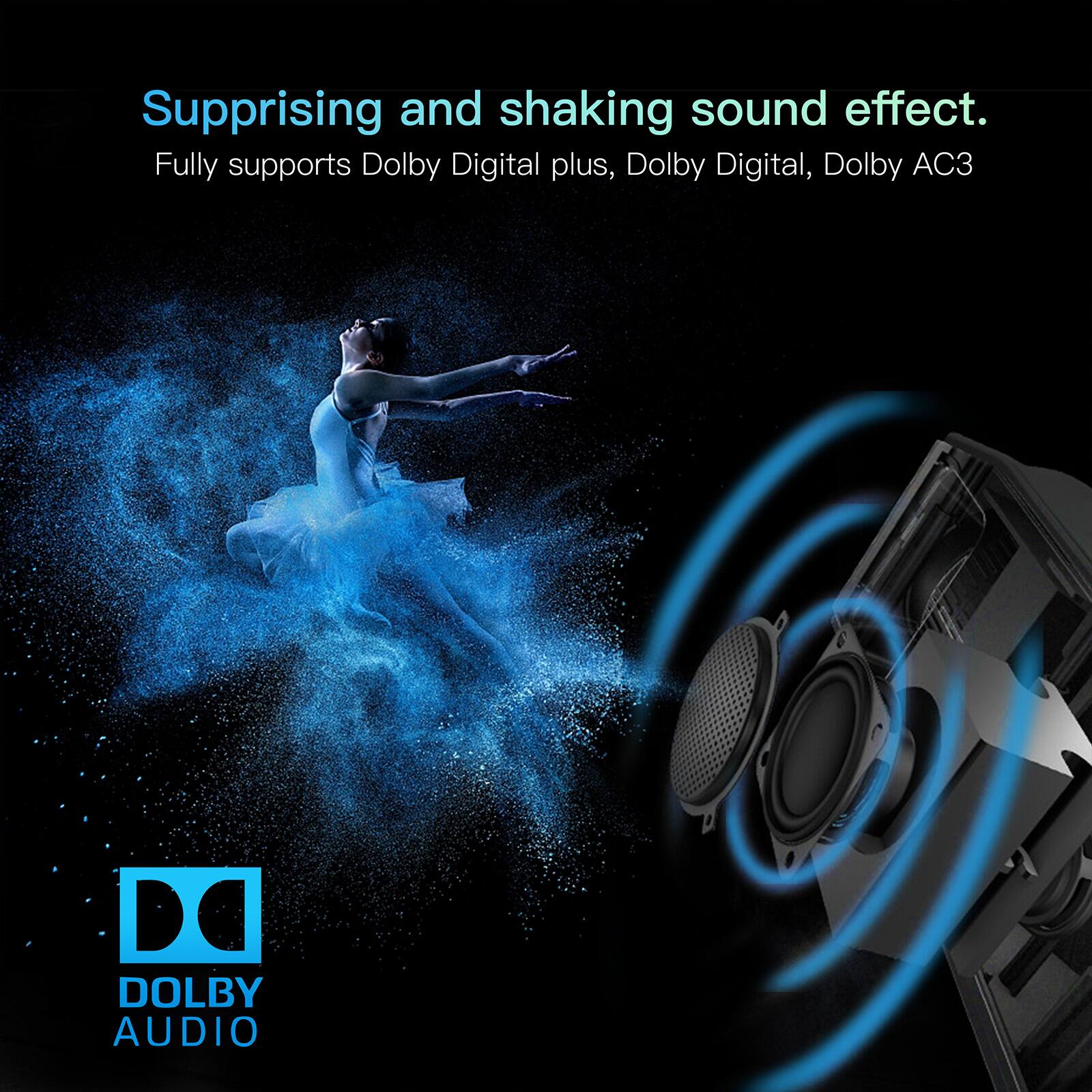 Suprising and shaking sound effect.  
Fully supports Dolby Digital plus, Dolby Digital, Dolby AC3  
De DOLBY AUDIO