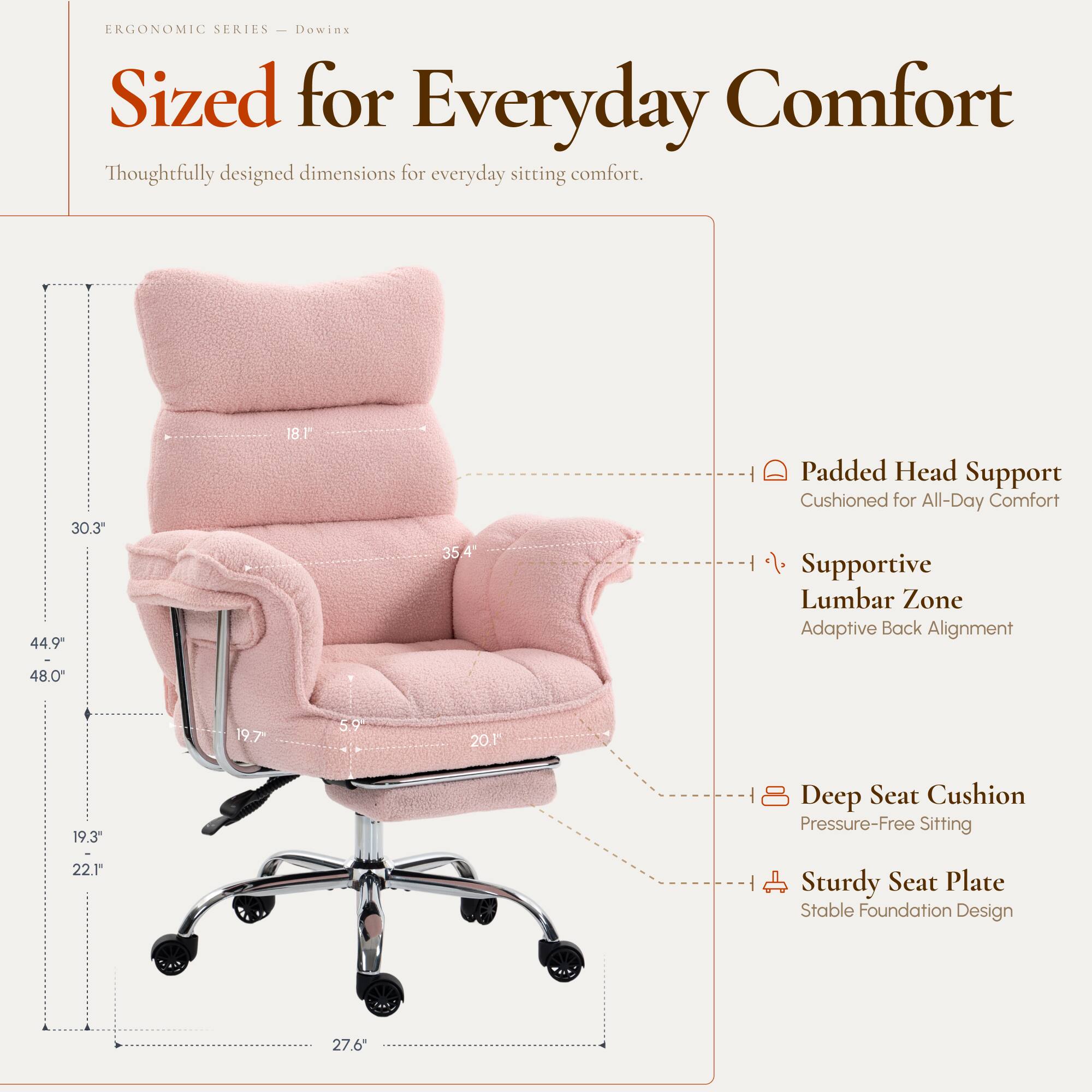 ERGONOMIC SERIES - Dowinx  
Sized for Everyday Comfort  
Thoughtfully designed dimensions for everyday sitting comfort.

- 30.3"  
- 44.9"  
- 18.1"  
- 35.4"  
- 48.0"  
- 19.7"  
- 5.9"  
- 20.1"  
- 19.3"  
- 22.1"  
- 27.6"  

Padded Head Support  
Cushioned for All-Day Comfort  

Supportive Lumbar Zone  
Adaptive Back Alignment  

Deep Seat Cushion  
Pressure-Free Sitting  

Sturdy Seat Plate  
Stable Foundation Design