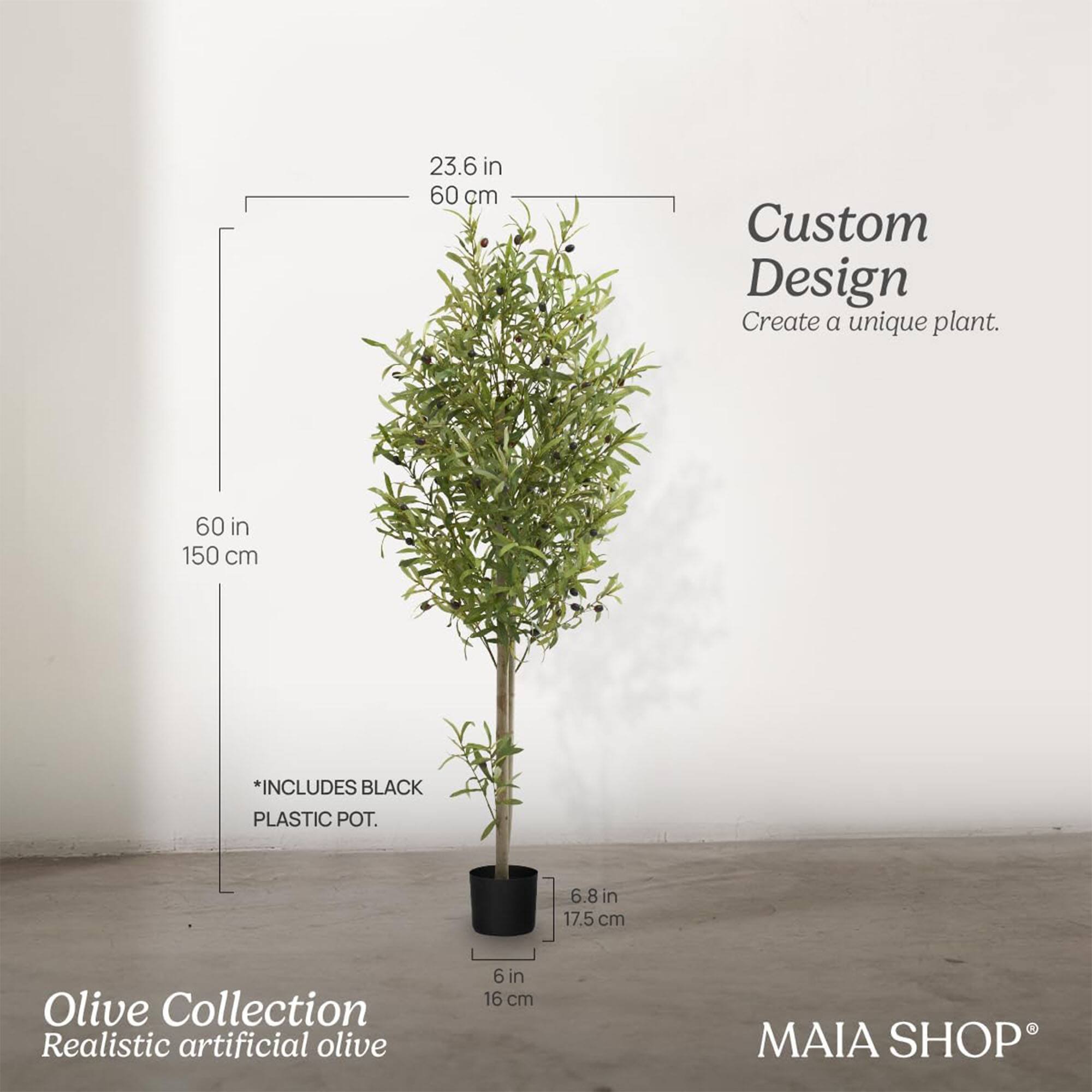 Custom Design  
Create a unique plant.

Olive Collection  
Realistic artificial olive

*INCLUDES BLACK PLASTIC POT.

23.6 in / 60 cm  
60 in / 150 cm

6.8 in / 17.5 cm  
6 in / 16 cm

MAIA SHOP®