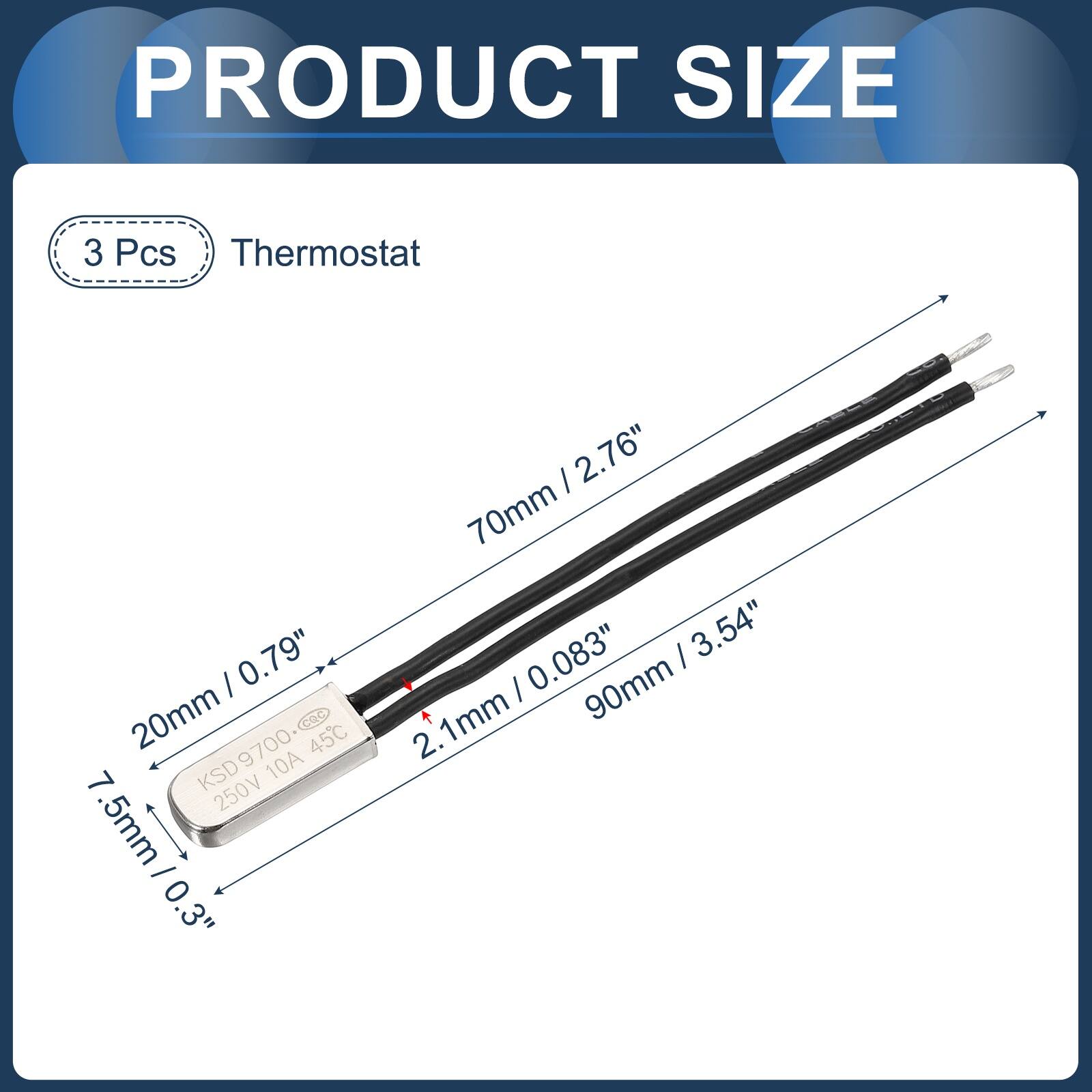 PRODUCT SIZE

3 Pcs Thermostat

- 20mm / 0.79"
- 7.5mm / 0.3"
- 70mm / 2.76"
- 2.1mm / 0.083"
- 90mm / 3.54"

KSD9700
250V 10A
45°C