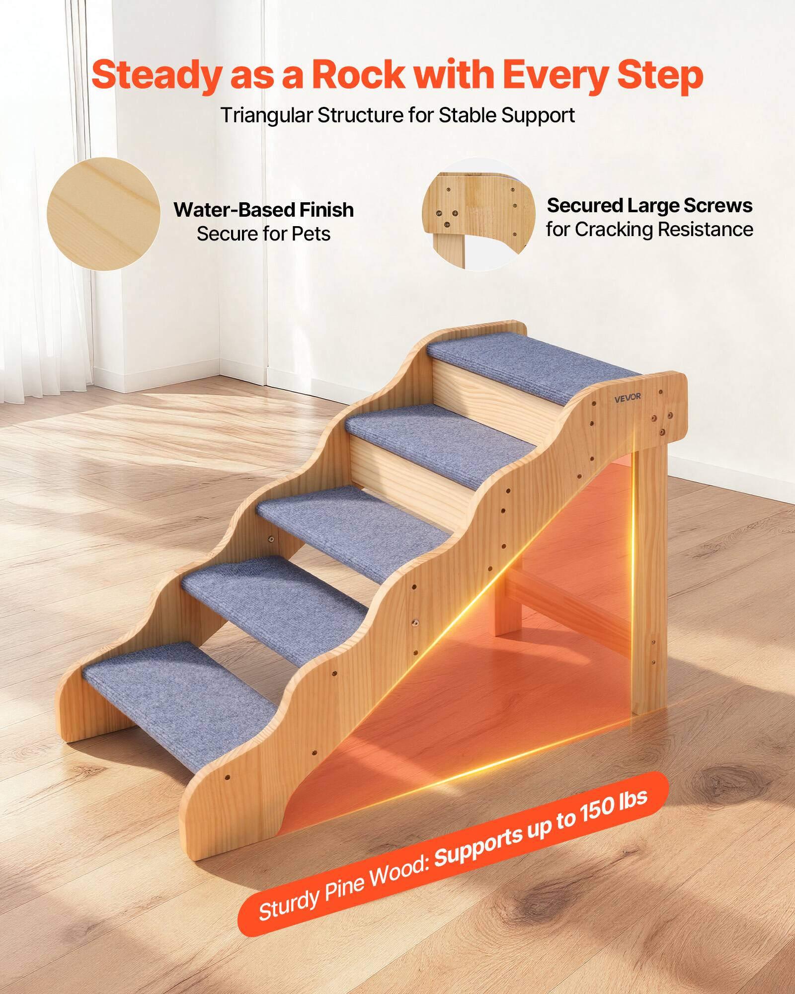 Steady as a Rock with Every Step  
Triangular Structure for Stable Support  

Water-Based Finish  
Secure for Pets  

Secured Large Screws  
for Cracking Resistance  

Sturdy Pine Wood: Supports up to 150 lbs