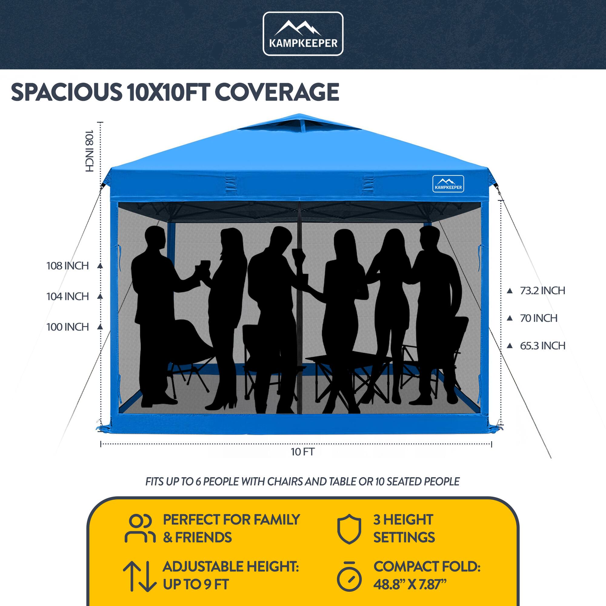 KAMPKEEPER SPACIOUS 10X10FT COVERAGE 108 INCH 104 INCH 73.2 INCH 100 INCH 70 INCH 65.3 INCH 10 FT FITS UP TO 6 PEOPLE WITH CHAIRS AND TABLE OR 10 SEATED PEOPLE PERFECT FOR FAMILY & FRIENDS 3 HEIGHT SETTINGS ADJUSTABLE HEIGHT: UP TO 9 FT COMPACT FOLD: 48.8" X 7.87"