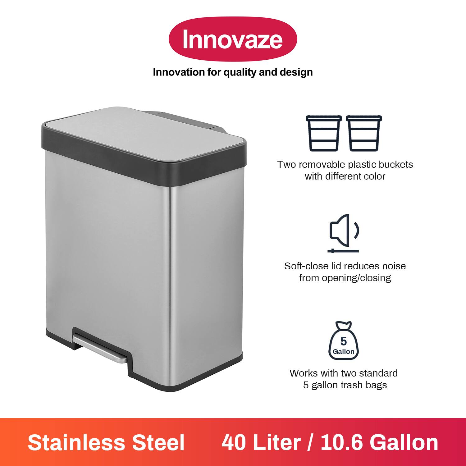 Innovaze  
Innovation for quality and design  

- Two removable plastic buckets with different color  
- Soft-close lid reduces noise from opening/closing  
- Works with two standard 5 gallon trash bags  

Stainless Steel  
40 Liter / 10.6 Gallon