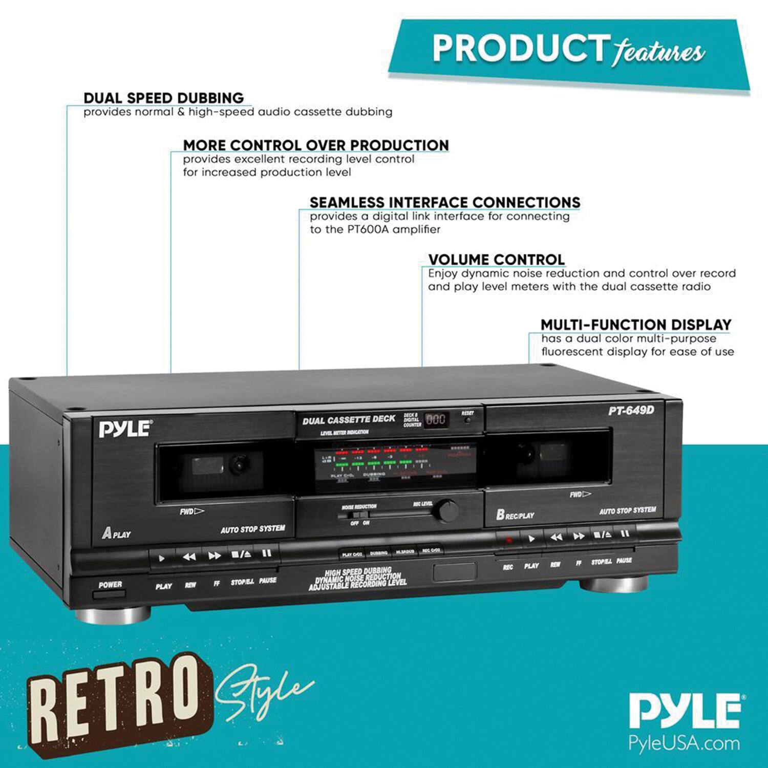 PRODUCT features

- DUAL SPEED DUBBING  
  provides normal & high-speed audio cassette dubbing

- MORE CONTROL OVER PRODUCTION  
  provides excellent recording level control for increased production level

- SEAMLESS INTERFACE CONNECTIONS  
  provides a digital link interface for connecting to the PT600A amplifier

- VOLUME CONTROL  
  Enjoy dynamic noise reduction and control over record and play level meters with the dual cassette radio

- MULTI-FUNCTION DISPLAY  
  has a dual color multi-purpose fluorescent display for ease of use

PYLE - DUAL CASSETTE DECK - PT-649D  
PLAY FWD AUTO STOP SYSTEM  
RECPLAY 44 FRD AUTO STOP SYSTEM  
POWER PLAT A - STOPEL PAURE -M  
HIGH SPEED DUBBING  
DYNAMIC NOISE REDUCTION  
RECORDING LEVEL ADJUSTABLE  
RETRO Style

PYLE  
PyleUSA.com