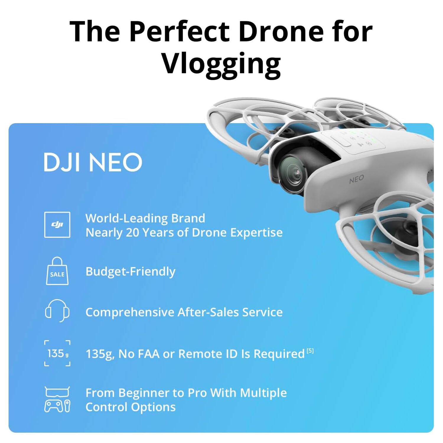 The Perfect Drone for Vlogging

DJI NEO

- World-Leading Brand
  Nearly 20 Years of Drone Expertise

- Budget-Friendly

- Comprehensive After-Sales Service

- 135g, No FAA or Remote ID Is Required

- From Beginner to Pro With Multiple Control Options