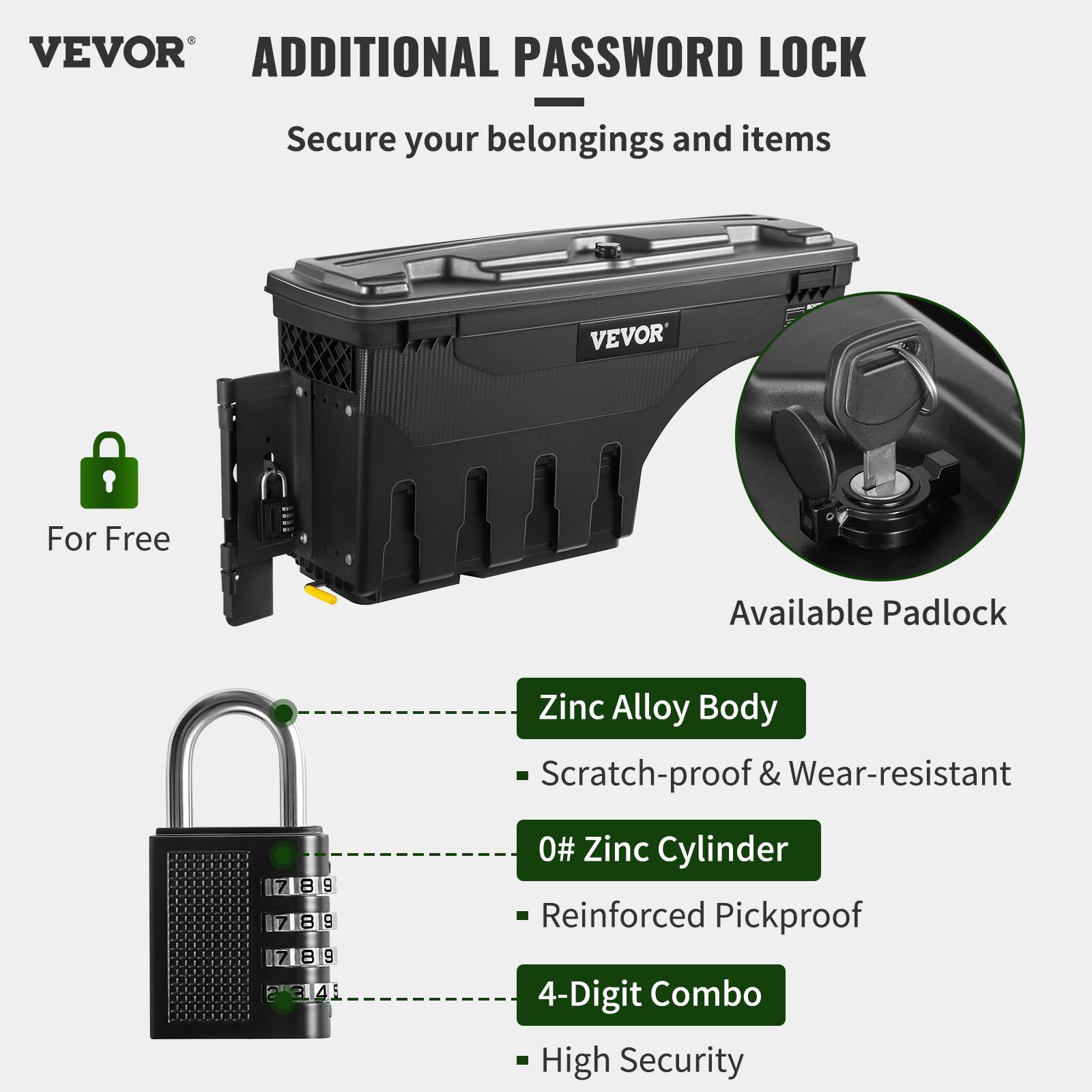 VEVOR ADDITIONAL PASSWORD LOCK  
Secure your belongings and items  

For Free  

Available Padlock  

Zinc Alloy Body  
- Scratch-proof & Wear-resistant  

0# Zinc Cylinder  
- Reinforced Pickproof  

4-Digit Combo  
- High Security