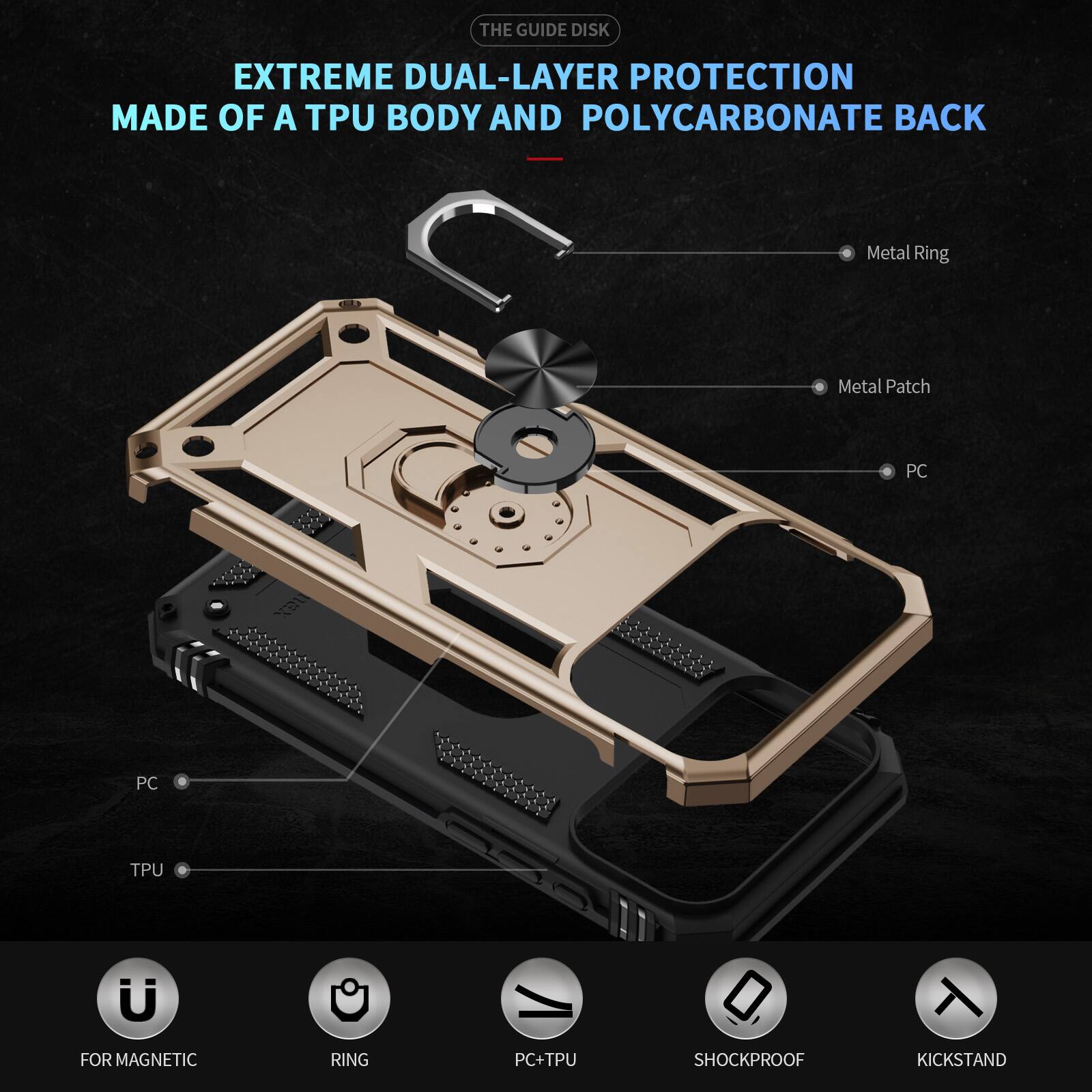 THE GUIDE DISK EXTREME DUAL-LAYER PROTECTION MADE OF A TPU BODY AND POLYCARBONATE BACK

Metal Ring
Metal Patch
PC
PC
TPU

FOR MAGNETIC RING
PC+TPU
SHOCKPROOF
KICKSTAND