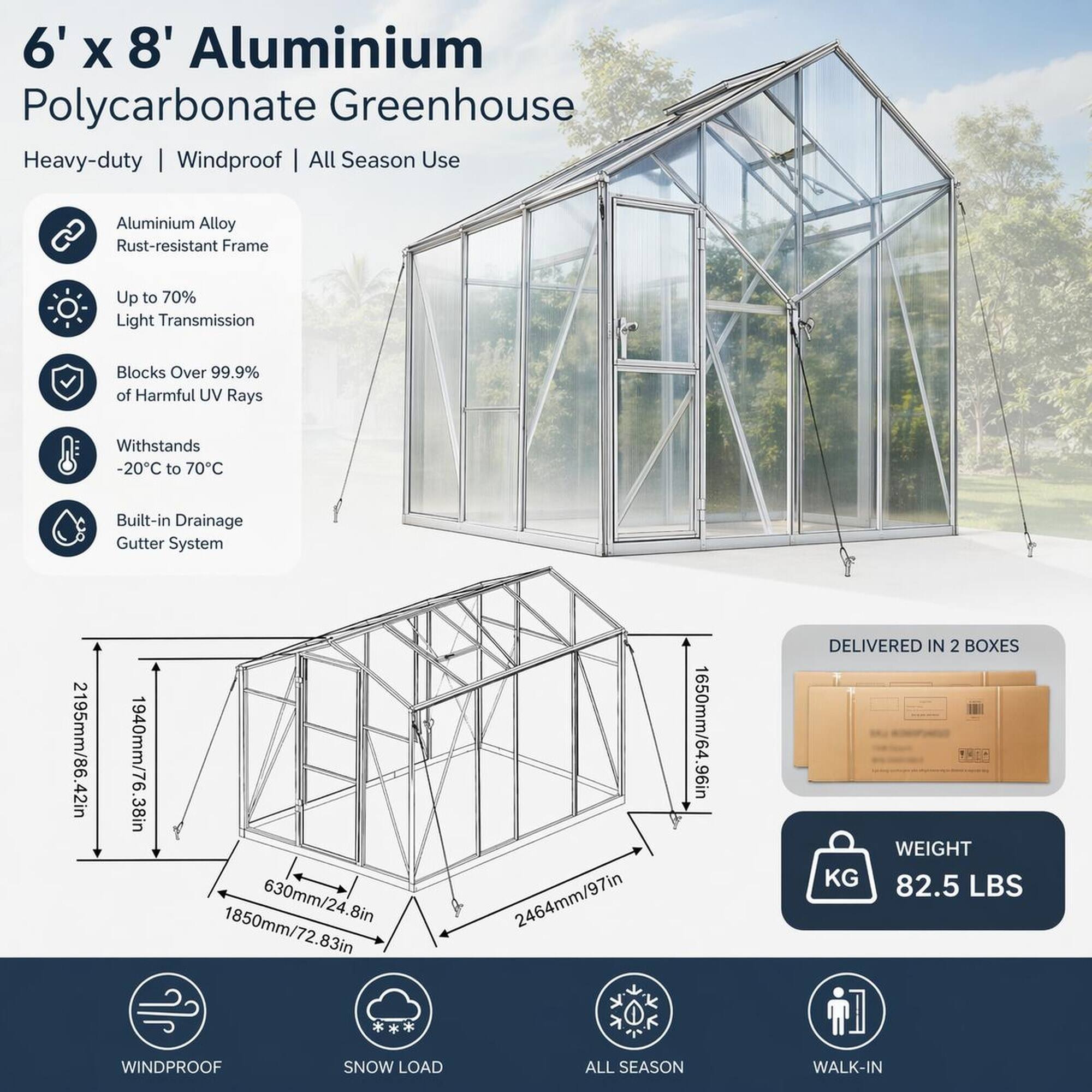 6' x 8' Aluminium Polycarbonate Greenhouse Heavy-duty | Windproof | All Season Use

Aluminium Alloy Rust-resistant Frame

Up to 70% Light Transmission

Blocks Over 99.9% of Harmful UV Rays

Withstands -20°C to 70°C

2195mm/86.42in

Built-in Drainage Gutter System

1940mm/76.38in

1850mm/72.83in

630mm/24.8in

2464mm/97in

1650mm/64.96in

DELIVERED IN 2 BOXES

1:16 WEIGHT KG 82.5 LBS

WINDPROOF

SNOW LOAD

ALL SEASON

WALK-IN