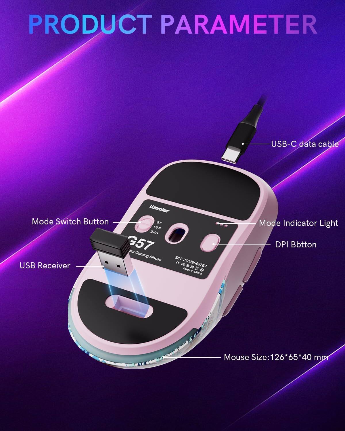 PRODUCT PARAMETER

USB-C data cable

Mode Switch Button

USB Receiver

Womier BT OFF 2.4G G57 1SS Gaming Mouse

S/N: 21302998767

Mode Indicator Light

DPI Button

Mouse Size: 126*65*40 mm