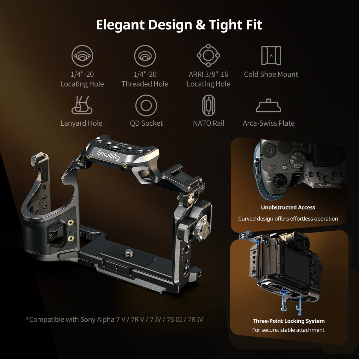 Elegant Design & Tight Fit

1/4"-20 Locating Hole  
1/4"-20 Threaded Hole  
ARRI 3/8"-16 Locating Hole  
Cold Shoe Mount  
Lanyard Hole  
QD Socket  
NATO Rail  
Arca-Swiss Plate  

SmallRig  
76/34  
OFF  
SmallRig  

Unobstructed Access  
Curved design offers effortless operation  

*Compatible with Sony Alpha 7  
7R V  
IV 7S III 7R IV  

Three-Point Locking System  
For secure, stable attachment