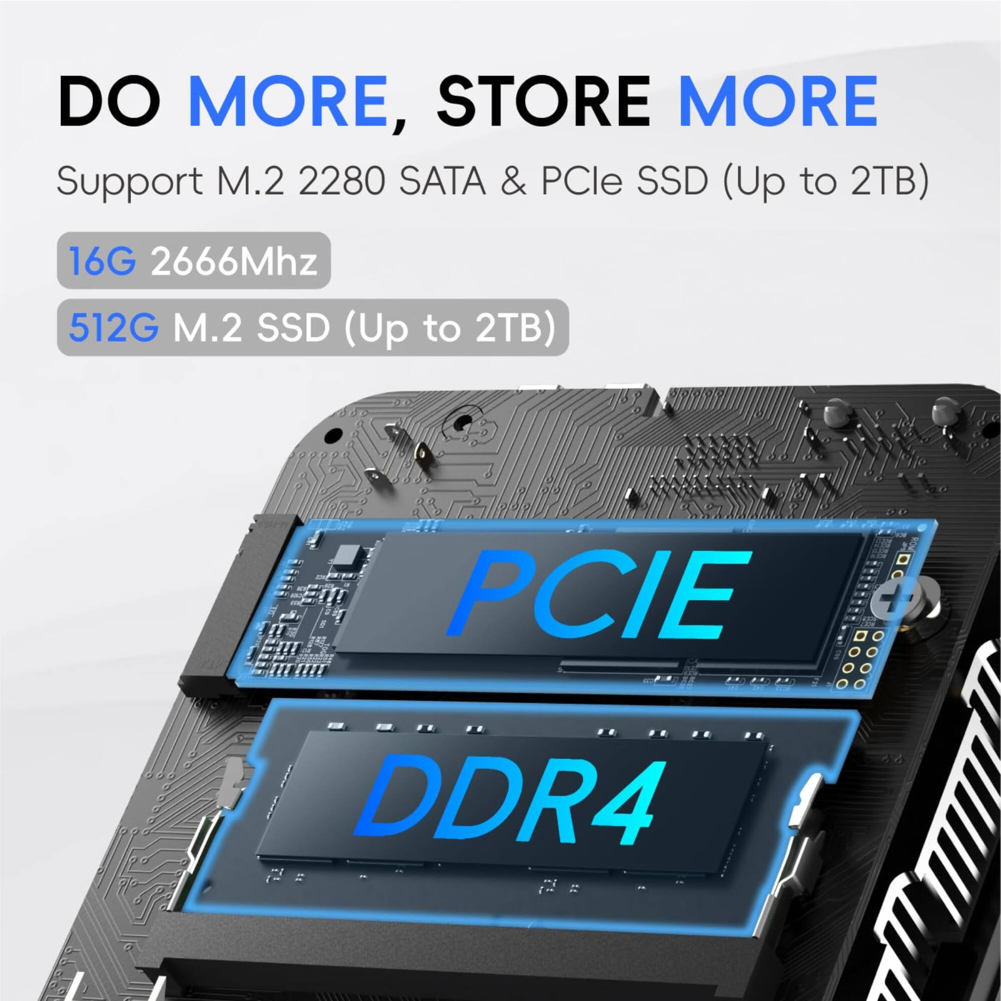 DO MORE, STORE MORE  
Support M.2 2280 SATA & PCIe SSD (Up to 2TB)  
16G 2666Mhz  
512G M.2 SSD (Up to 2TB)  
PCIE DDR4