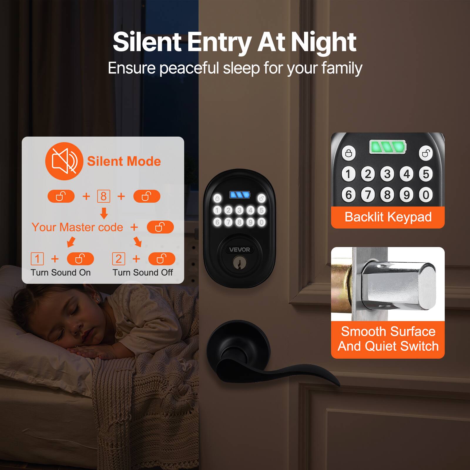 Silent Entry At Night  
Ensure peaceful sleep for your family  

Silent Mode  
+ 8 +  
Your Master code +  
1 + Turn Sound On  
2 + Turn Sound Off  

Backlit Keypad  

Smooth Surface And Quiet Switch