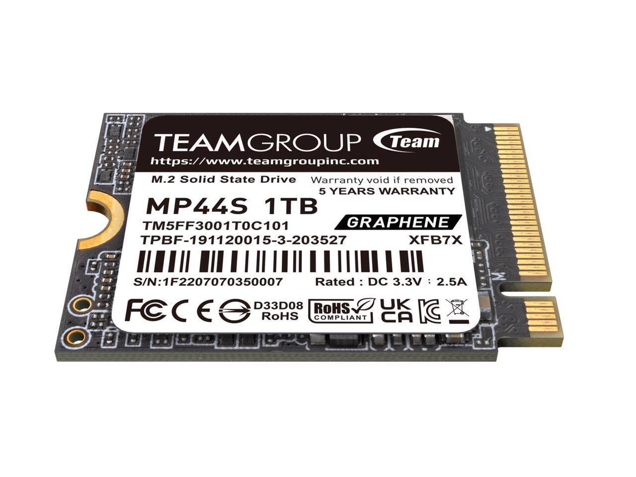 TEAMGROUP  
Team  
https://www.teamgroupinc.com  

M.2 Solid State Drive  
MP44S 1TB  
5 YEARS WARRANTY  

TM5FF3001T0C101  
TPBF-191120015-3-203527  
GRAPHENE XFB7X  

S/N: 1F2207070350007  

Rated: DC 3.3V 2.5A  

D33D08  
RoHS COMPLIANT  
UK CA  

Warranty void if removed