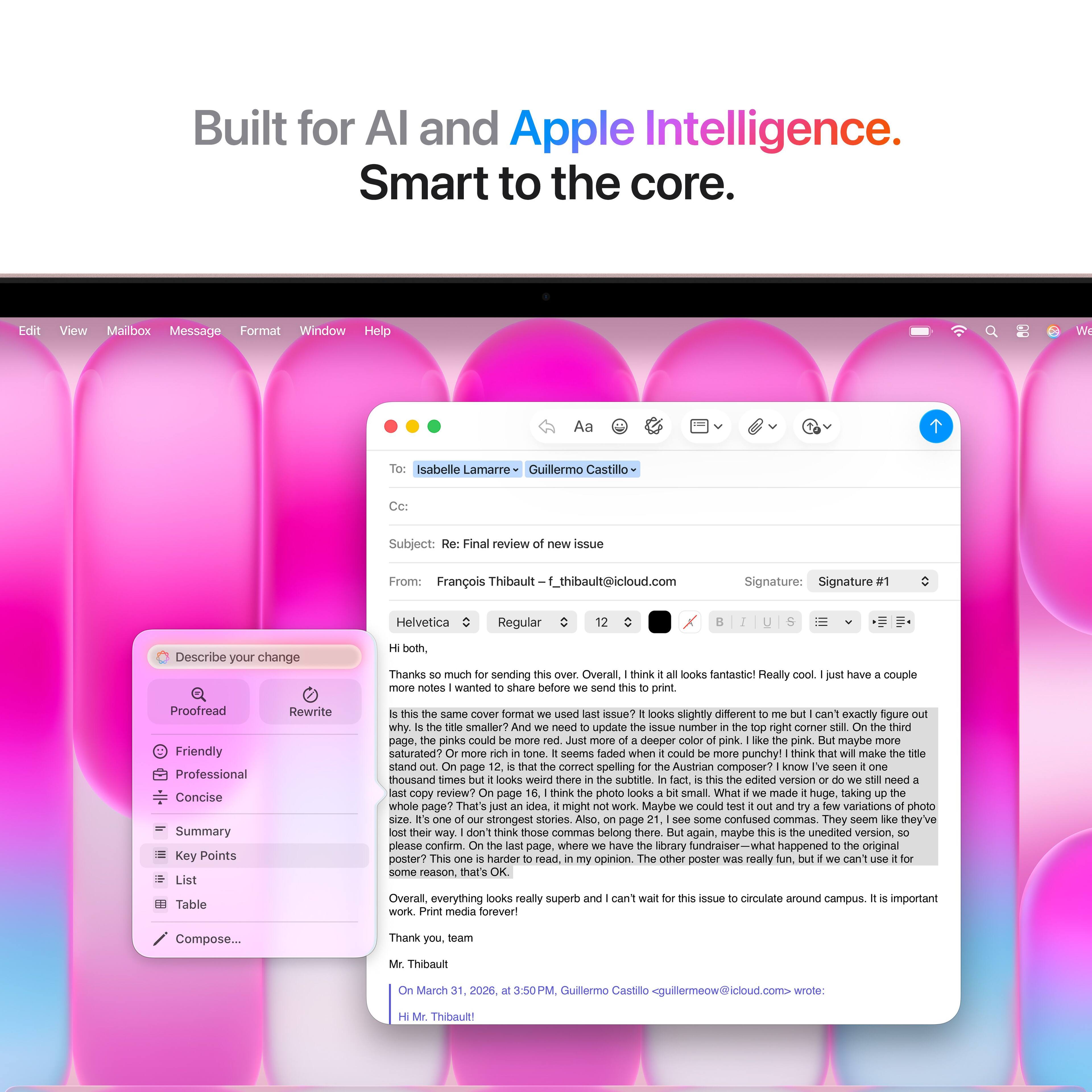 Built for AI and Apple Intelligence.  
Smart to the core.

---

**Edit**  
**View**  
**Mailbox**  
**Message**  
**Format**  
**Window**  
**Help**

---

**Aa**  
**Isabelle Lamarre**  
**Guillermo Castillo**

---

**Subject:** Final review issue

**From:** François Thibault  
**f_thibault@icloud.com**

---

**Signature:** Signature  
**Helvetica**  
**Regular**

---

**Describe your change both.**  
**Thanks much sending**  
**Overall think looks fantastic!**  
**Really notes wanted share before send print have couple**  
**Proofread**  
**Friendly**  
**Professional**  
**Concise**  
**Summary**  
**Key Points**  
**List**  
**Table**  
**Rewrite**  
**same cover format used issue?**  
**looks slightly different can't exactly rigure why**  
**smaller need update aNue number right corner thind page,**  
**pinks could deeper pink pink. maybe saturated?**  
**seems faded when couid punchy!**  
**think make stand page comect spelling**  
**Austrian composer? kIn