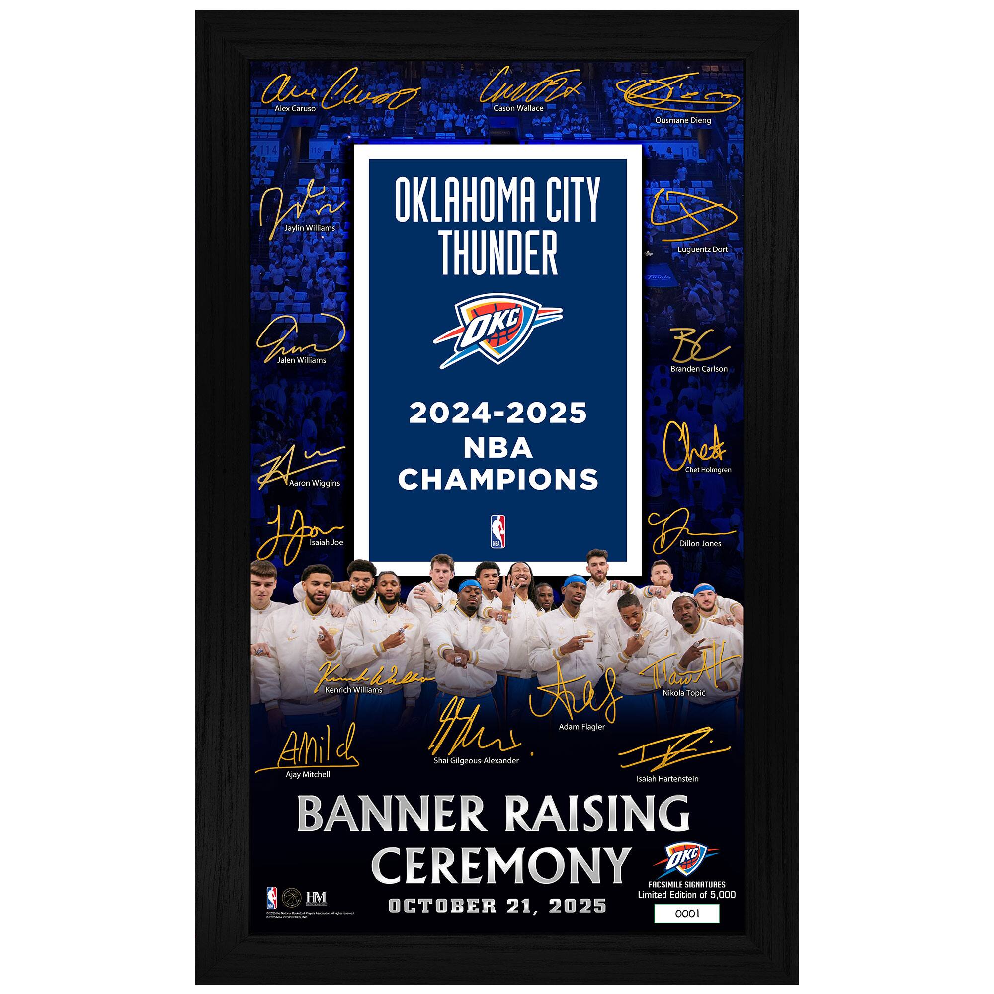 Oklahoma City Thunder  
2024-2025 NBA Champions  

Banner Raising Ceremony  
October 21, 2025  

Limited Edition of 5,000  

Players:  
- Alex Caruso  
- Jaylin Williams  
- Quanarrie Diggs  
- Luguentz Dort  
- Brandon Carison  
- Cheick Diallo  
- Aaron Wiggins  
- Kenrich Williams  
- Isaiah Hartenstein  
- Adam Flagler  
- Sha Gilgeous-Alexander  
- Nikola Jovic  
- Aley Mitchell  
- Isaiah Hartenstein  
- Jalen Williams  
- Chet Holmgren  
- Alex Caruso  
- Nikola Jovic  

IM Sports Memorabilia