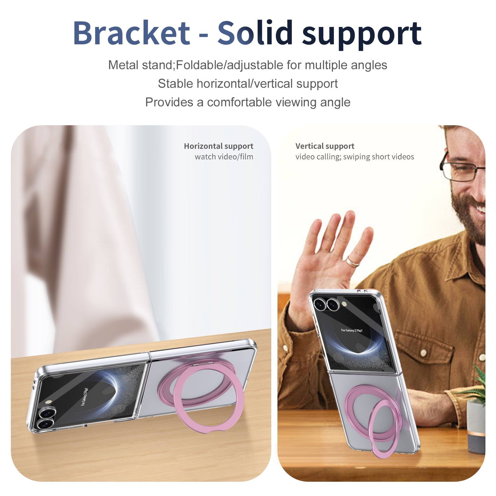 Bracket - Solid support  
Metal stand; Foldable/adjustable for multiple angles  
Stable horizontal/vertical support  
Provides a comfortable viewing angle  

Horizontal support  
watch video/film  

Vertical support  
video calling; swiping short videos