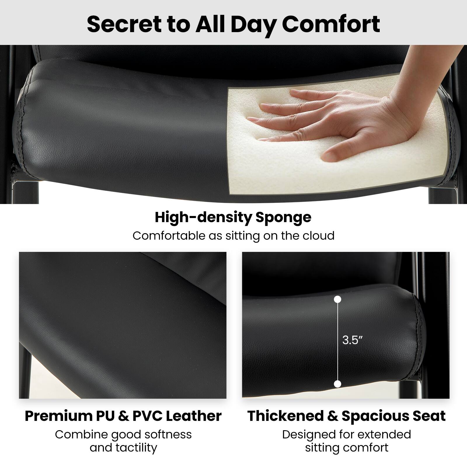 Secret to All Day Comfort:
High-density Sponge: Sitting on the cloud.
3.5" Premium PU & PVC Leather: Thickened & Spacious Seat.
Combine good softness and tactility for extended sitting comfort.