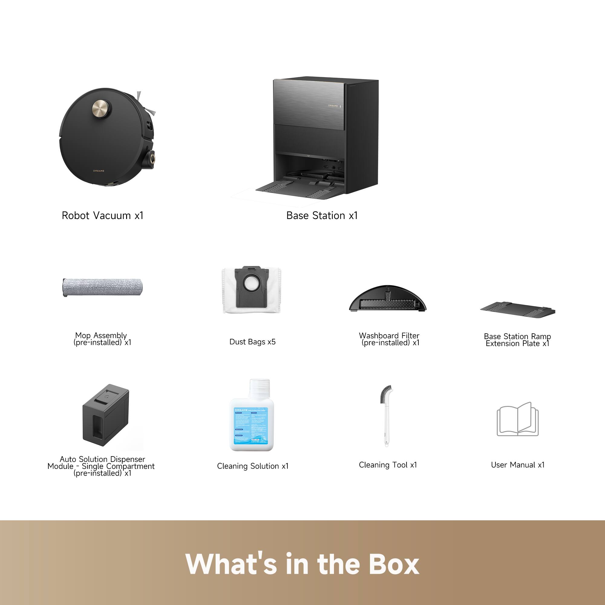 - Robot Vacuum x1
- Base Station x1
- Mop Assembly (pre-installed) x1
- Dust Bags x5
- Washboard Filter (pre-installed) x1
- Base Station Ramp Extension Plate x1
- Auto Solution Dispenser Module - Single Compartment (pre-installed) x1
- Cleaning Solution x1
- Cleaning Tool x1
- User Manual x1

What's in the Box