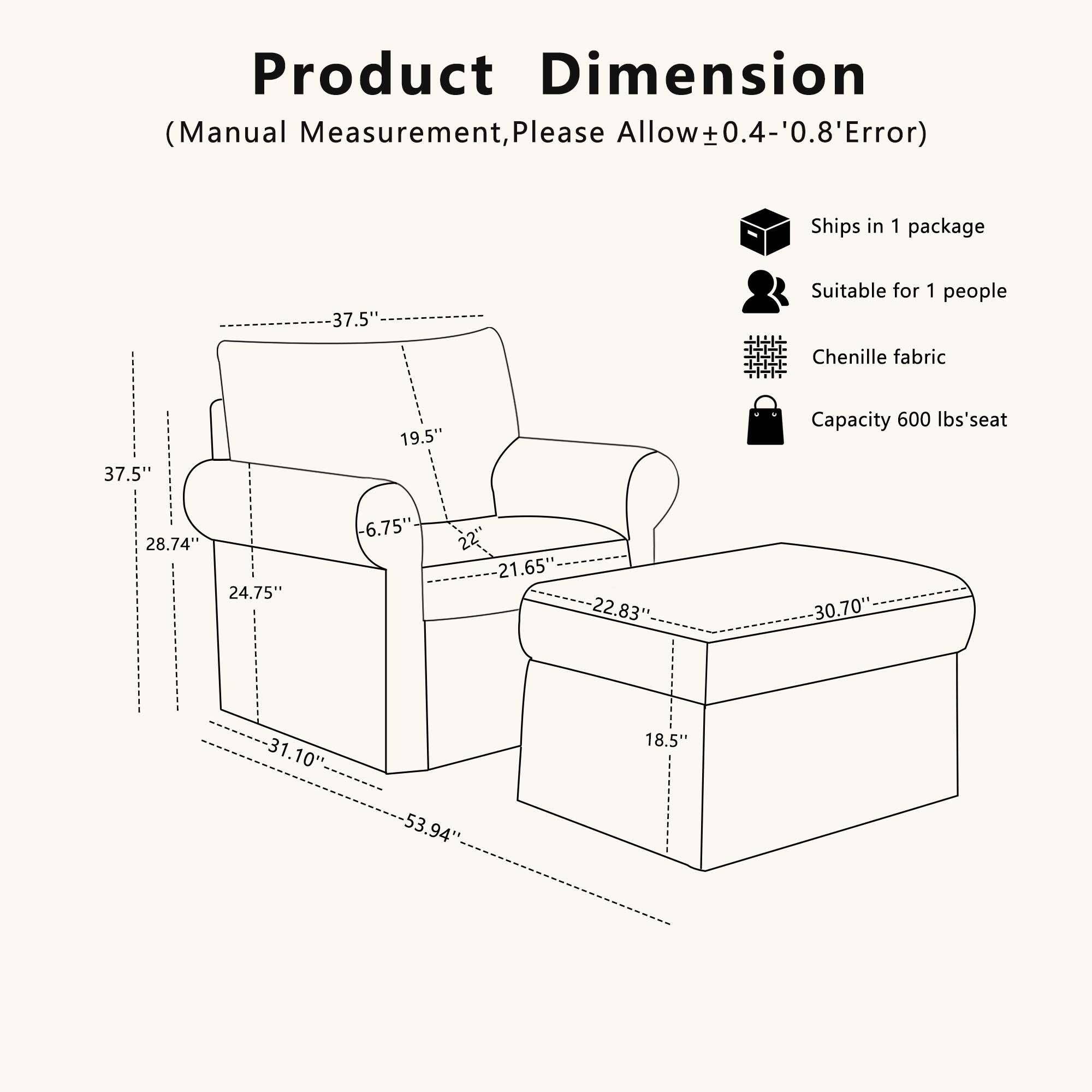 Product Dimension (Manual Measurement, Please Allow ±0.4-'0.8' Error)  
Ships in 1 package  
37.5"  
Suitable for 1 people  
Chenille fabric  
Capacity 600 lbs'seat  
28.74"  
24.75"  
6.75"  
22"  
21.65"  
22.83"  
30.70"  
31.10"  
53.94"  
18.5"