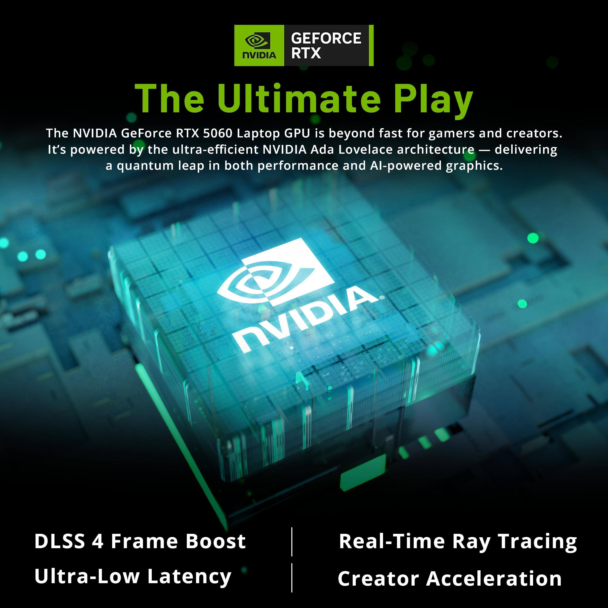 GEFORCE NVIDIA RTX

The Ultimate Play

The NVIDIA GeForce RTX 5060 Laptop GPU is beyond fast for gamers and creators. It's powered by the ultra-efficient NVIDIA Ada Lovelace architecture — delivering a quantum leap in both performance and AI-powered graphics.

NVIDIA

DLSS 4 Frame Boost
Ultra-Low Latency

Real-Time Ray Tracing
Creator Acceleration