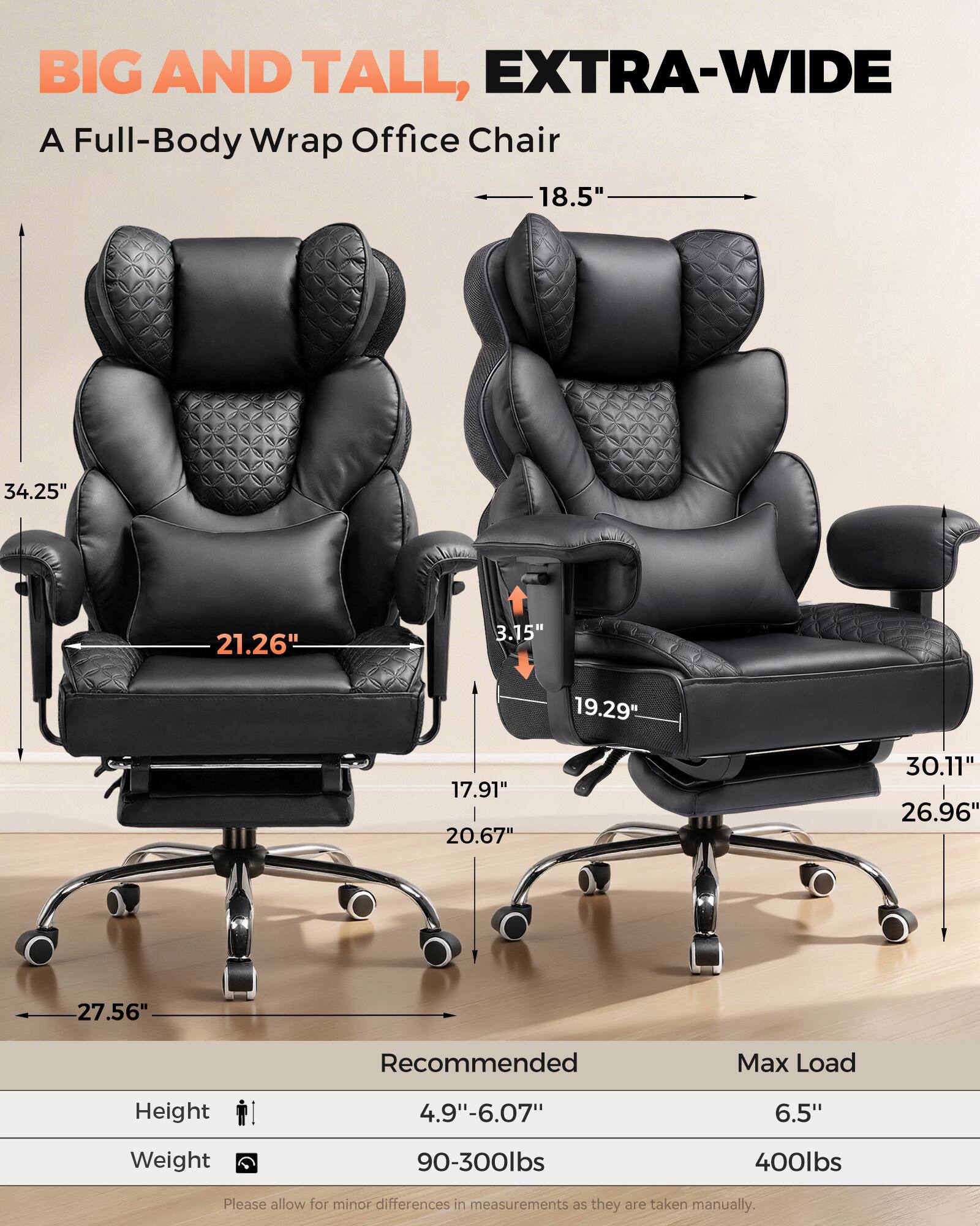 BIG AND TALL, EXTRA-WIDE  
A Full-Body Wrap Office Chair

- 18.5"  
- 34.25"  
- 21.26"  
- 3.15"  
- 19.29"  
- 17.91"  
- 20.67"  
- 30.11"  
- 26.96"  
- 27.56"  

Recommended Max Load  
Height: 4.9"-6.07"  
Weight: 90-300lbs  
Max Load: 6.5"  
Weight: 400lbs  

Please allow for minor differences in measurements as they are taken manually.