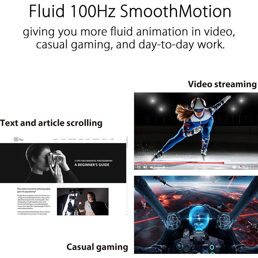 Fluid 100Hz SmoothMotion  
giving you more fluid animation in video, casual gaming, and day-to-day work.

Video streaming

Text and article scrolling

5 TIPS FOR CINEMATIC PHOTOGRAPHY: A BEGINNER'S GUIDE

How does cinematic photography gain its popularity?  
People often wonder, "Cinematic photos are a lot of work, just like in the public. Cinematic photography is a language, a way of seeing the world. It's a way of seeing the world. It's a way of seeing the world. It's a way of seeing the world. It's a way of seeing the world. It's a way of seeing the world. It's a way of seeing the world. It's a way of seeing the world. It's a way of seeing the world. It's a way of seeing the world. It's a way of seeing the world. It's a way of seeing the world. It's a way of seeing the world. It's a way of seeing the world. It's a way of seeing the world. It's a way of seeing the world. It's a way of seeing the world. It's a way of seeing the world. It's a way of seeing