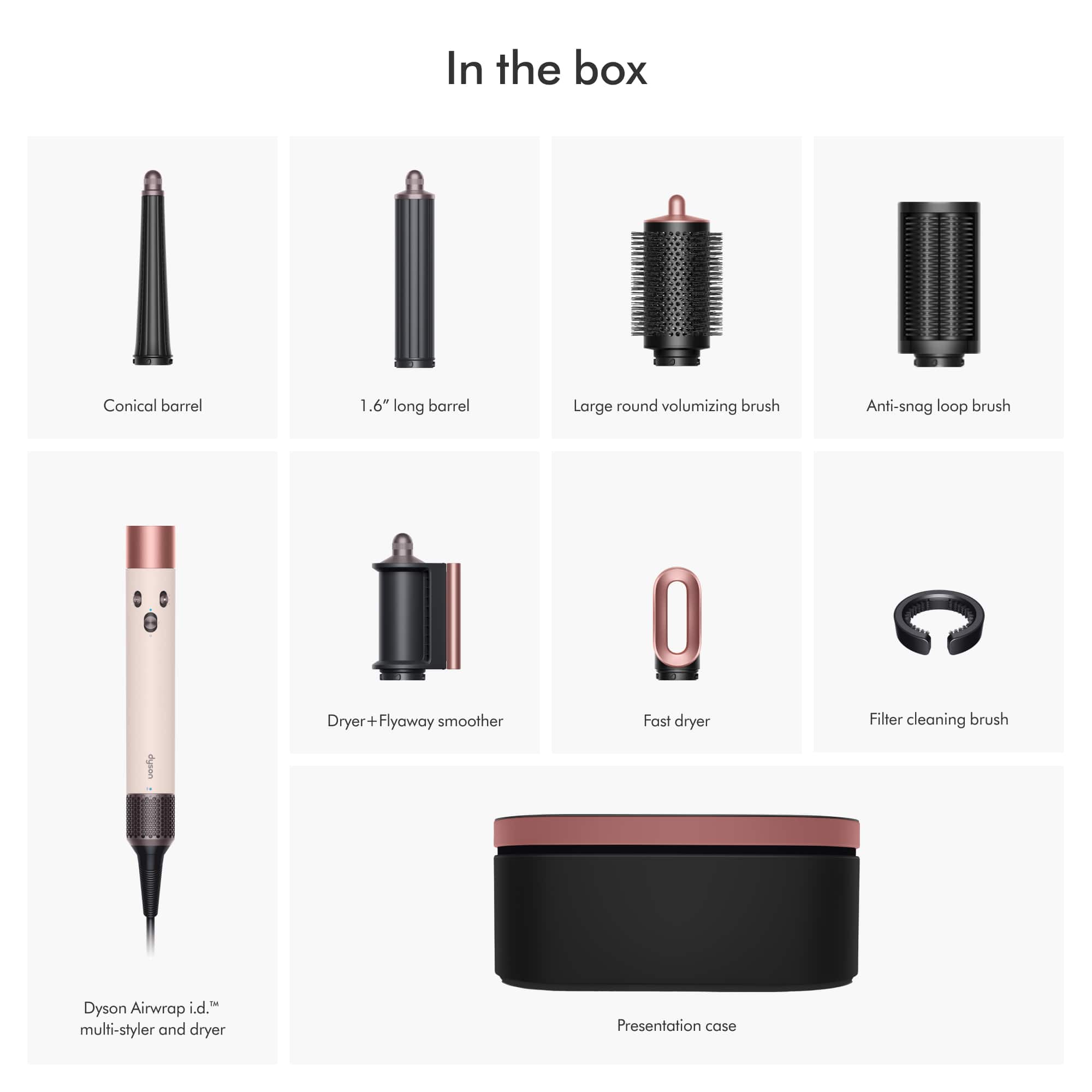 In the box
- Conical barrel
- 1.6" long barrel
- Large round volumizing brush
- Anti-snag loop brush
- Dryer + Flyaway smoother
- Fast dryer
- Filter cleaning brush
- Dyson Airwrap i.d.™ multi-styler and dryer
- Presentation case