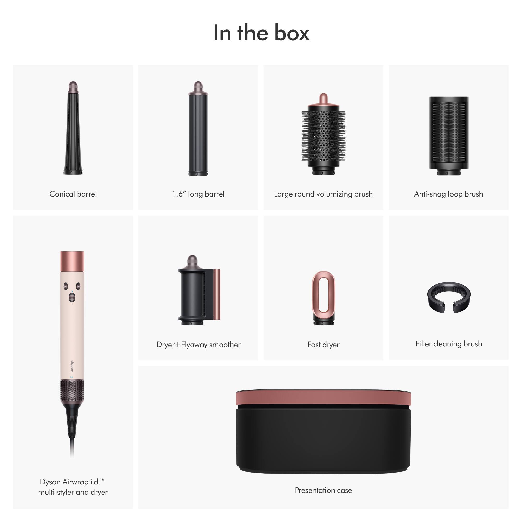 In the box

- Conical barrel
- 1.6" long barrel
- Large round volumizing brush
- Anti-snag loop brush
- Dryer + Flyaway smoother
- Fast dryer
- Filter cleaning brush
- Dyson Airwrap i.d.™ multi-styler and dryer
- Presentation case