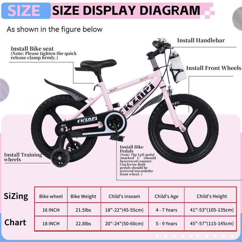**SIZE DISPLAY DIAGRAM**

As shown in the figure below

- Install Bike seat  
  (Note: Please tighten the quick release clamp firmly.)

- Install Handlebar

- Install Front Wheels

- Install Training wheels

- Install Bike Pedals  
  (Note: The left pedal (marked "L") should be screwed counter-clockwise. Both pedals should be screwed toward the front wheel.)

**Sizing Chart**

| Bike wheel | Bike Weight | Child's inseam | Child's Age | Child's Height |
|-----------|------------|---------------|------------|---------------|
| 16 INCH   | 21.5lbs    | 18"-22" (45-55cm) | 4 - 7 Years | 41"-53" (105-135cm) |
| 18 INCH   | 22.8lbs    | 20"-24" (50-60cm) | 5 - 9 Years | 45"-57" (115-145cm) |