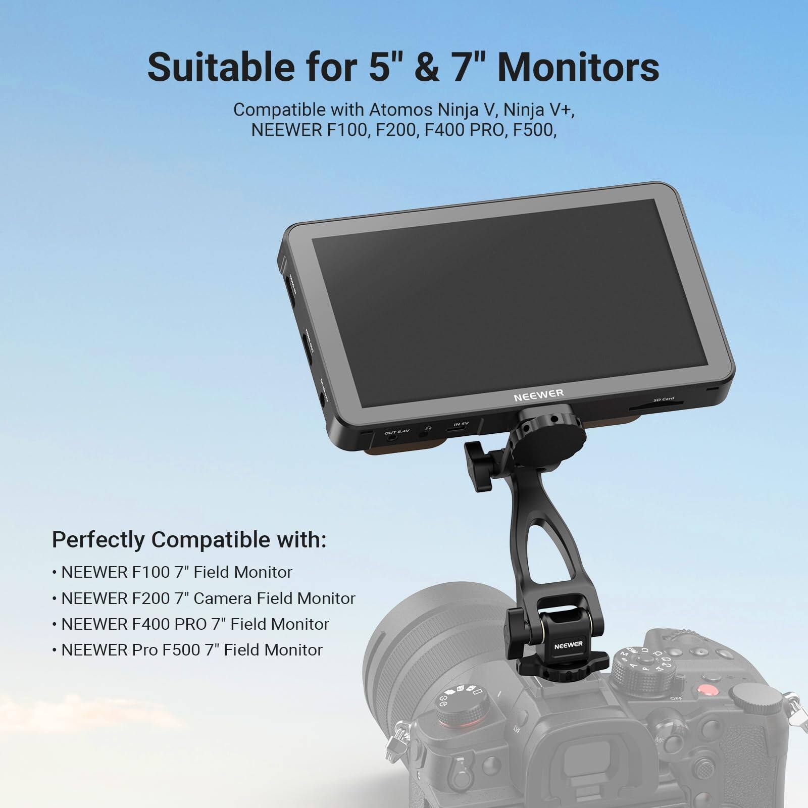 Suitable for 5" & 7" Monitors

Compatible with Atomos Ninja V, Ninja V+, NEEWER F100, F200, F400 PRO, F500

Perfectly Compatible with:
- NEEWER F100 7" Field Monitor
- NEEWER F200 7" Camera Field Monitor
- NEEWER F400 PRO 7" Field Monitor
- NEEWER Pro F500 7" Field Monitor