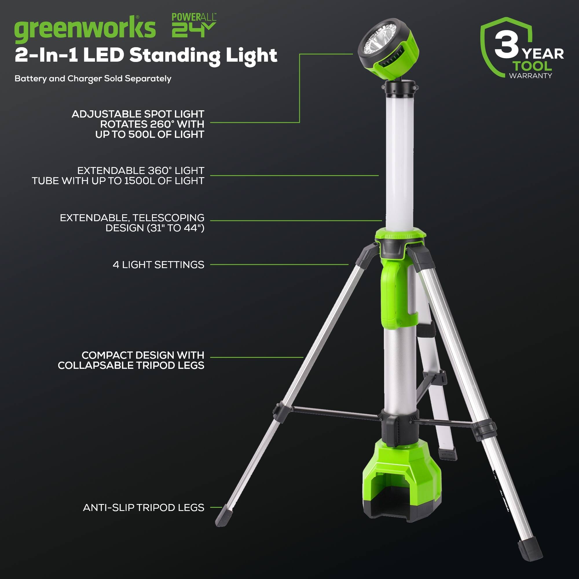 POWERALL greenworks 24V 2-In-1 LED Standing Light Battery and Charger Sold Separately 3 YEAR TOOL WARRANTY ADJUSTABLE SPOT LIGHT ROTATES 260° WITH UP TO 500L OF LIGHT EXTENDABLE 360° LIGHT TUBE WITH UP TO 1500L OF LIGHT EXTENDABLE. TELESCOPING DESIGN (31" TO 44") 4 LIGHT SETTINGS COMPACT DESIGN WITH COLLAPSABLE TRIPOD LEGS ANTI-SLIP TRIPOD LEGS