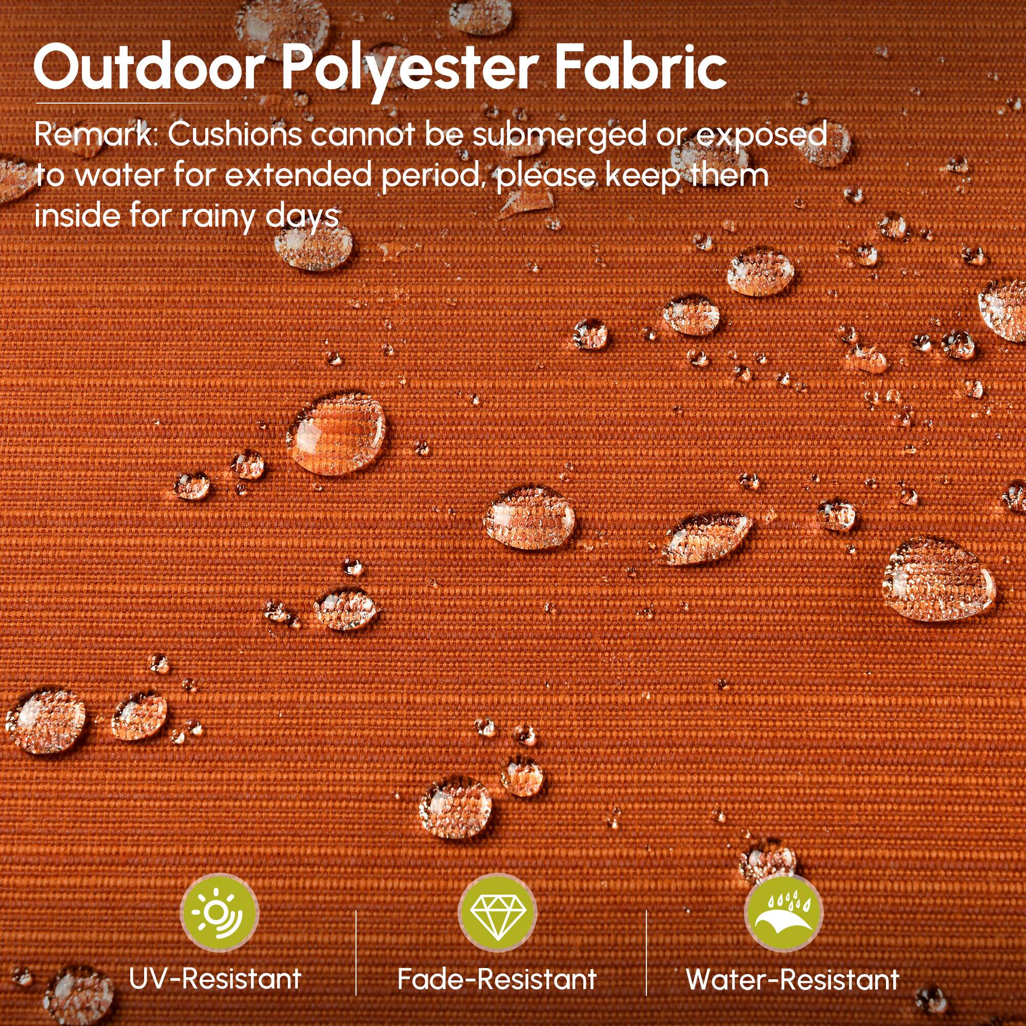 Outdoor Polyester Fabric

Remark: Cushions cannot be submerged or exposed to water for extended period, please keep them inside for rainy days

- UV-Resistant
- Fade-Resistant
- Water-Resistant