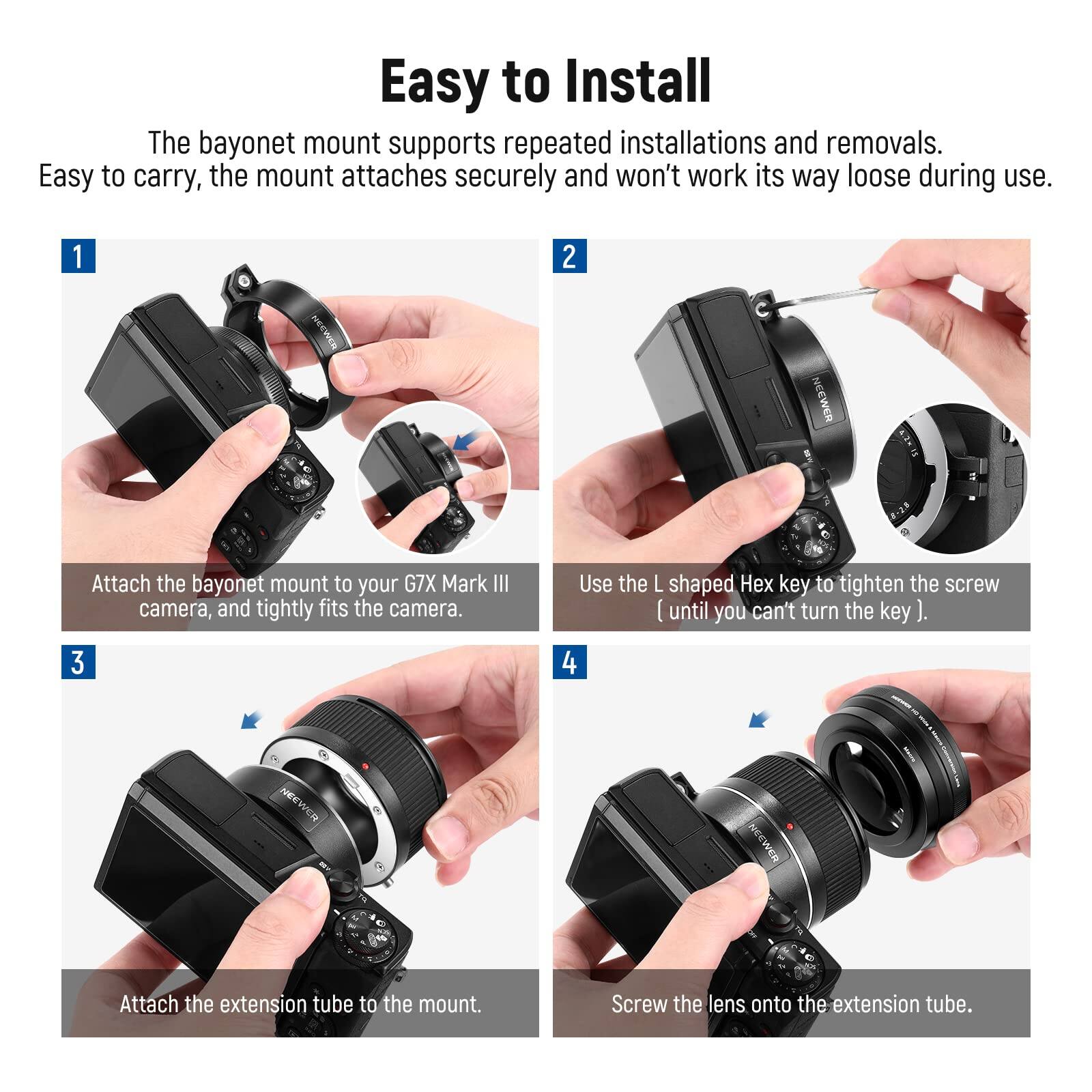 Easy to Install

The bayonet mount supports repeated installations and removals. Easy to carry, the mount attaches securely and won't work its way loose during use.

1. Attach the bayonet mount to your G7X Mark III camera, and tightly fits the camera.

2. Use the L shaped Hex key to tighten the screw until you can't turn the key.

3. Attach the extension tube to the mount.

4. Screw the lens onto the extension tube.
