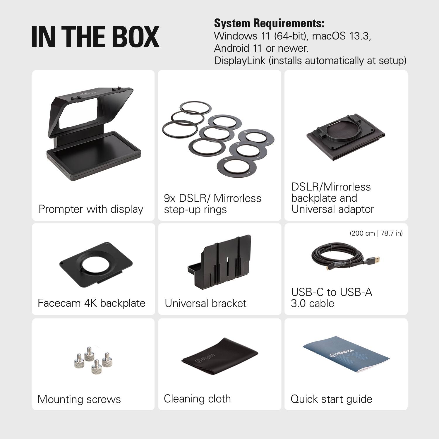 IN THE BOX

System Requirements: Windows 11 (64-bit), macOS 13.3, Android 11 or newer. DisplayLink (installs automatically at setup)

- Prompter with display
- 9x DSLR/Mirrorless step-up rings
- DSLR/Mirrorless backplate and Universal adaptor (200 cm | 78.7 in)
- Facecam 4K backplate
- Universal bracket
- USB-C to USB-A 3.0 cable
- Mounting screws
- Cleaning cloth
- Quick start guide