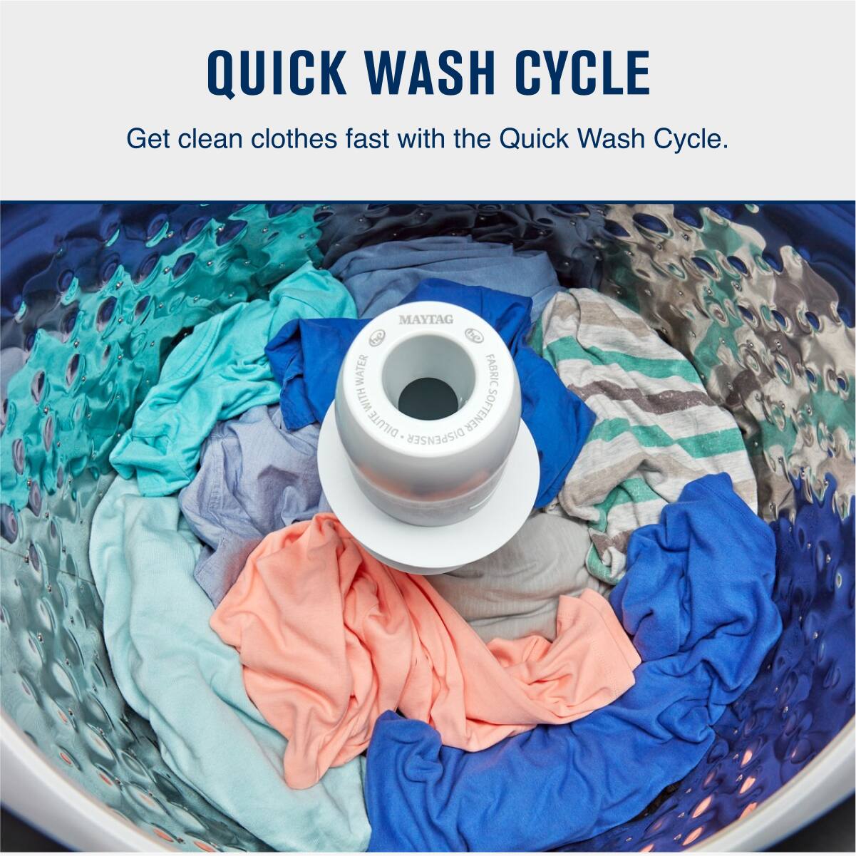 QUICK WASH CYCLE

Get clean clothes fast with the Quick Wash Cycle.

MAYTAG WATER FABRIC WITH SOFTENER DILUTE DISPENSER