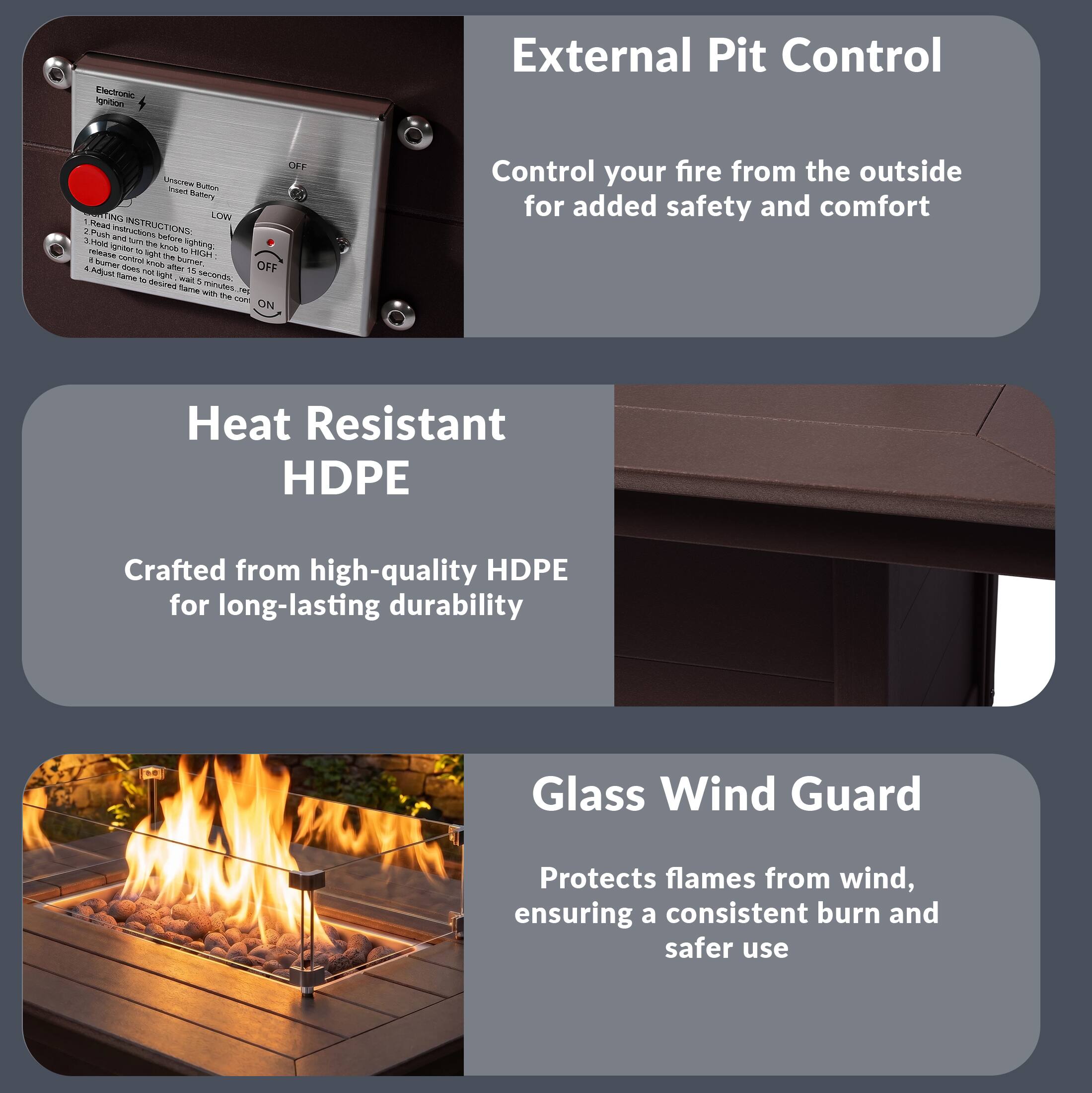 External Pit Control  
Control your fire from the outside for added safety and comfort

Heat Resistant HDPE  
Crafted from high-quality HDPE for long-lasting durability

Glass Wind Guard  
Protects flames from wind, ensuring a consistent burn and safer use