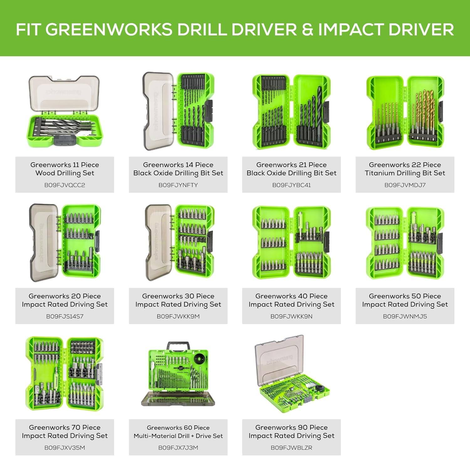 FIT GREENWORKS DRILL DRIVER & IMPACT DRIVER

- Greenworks 11 Piece Wood Drilling Set B09FJVQCC2
- Greenworks 14 Piece Black Oxide Drilling Bit Set B09FJYNFTY
- Greenworks 21 Piece Black Oxide Drilling Bit Set B09FJYBC41
- Greenworks 22 Piece Titanium Drilling Bit Set B09FJVMDJ7
- Greenworks 20 Piece Impact Rated Driving Set B09FJS1457
- Greenworks 30 Piece Impact Rated Driving Set B09FJWKK9M
- Greenworks 40 Piece Impact Rated Driving Set B09FJWKK9N
- Greenworks 50 Piece Impact Rated Driving Set B09FJWNMJS
- Greenworks 60 Piece Multi-Material Drill Drive Set B09FJX7J3M
- Greenworks 70 Piece Impact Rated Driving Set B09FJXV3SM
- Greenworks 90 Piece Impact Rated Driving Set B09FJWBLZR