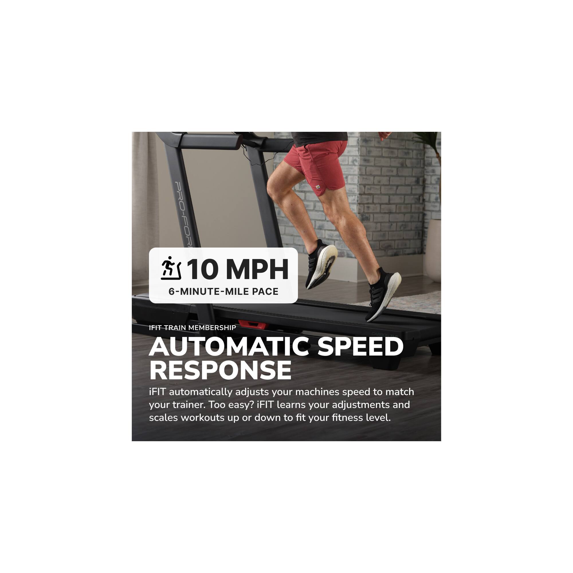 PRO-FORM  
10 MPH  
6-MINUTE-MILE PACE  

IFIT TRAIN MEMBERSHIP  
AUTOMATIC SPEED RESPONSE  

iFIT automatically adjusts your machines speed to match your trainer. Too easy? iFIT learns your adjustments and scales workouts up or down to fit your fitness level.